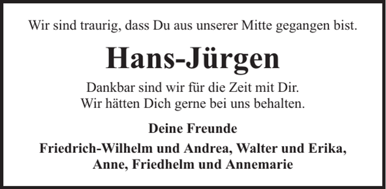 <p>Wir sind traurig, dass Du aus unserer Mitte gegangen bist.</p><p>Hans-Jürgen</p><p>Dankbar sind wir für die Zeit mit Dir.<br />Wir hätten Dich gerne bei uns behalten.<br />Deine Freunde<br />Friedrich-Wilhelm und Andrea, Walter und Erika,<br />Anne, Friedhelm und Annemarie</p>