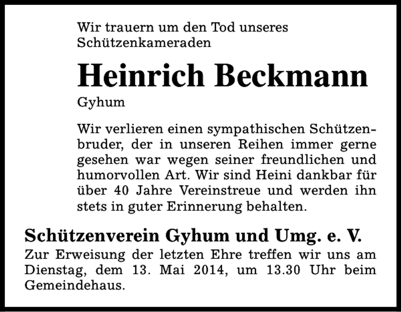 <p>Wir trauern um den Tod unseres<br />Schützenkameraden</p><p>Heinrich Beckmann<br />Gyhum</p><p>Wir verlieren einen sympathischen Schützenbruder, der in unseren Reihen immer gerne<br />gesehen war wegen seiner freundlichen und<br />humorvollen Art. Wir sind Heini dankbar für<br />über 40 Jahre Vereinstreue und werden ihn<br />stets in guter Erinnerung behalten.</p><p>Schützenverein Gyhum und Umg. e. V.</p><p>Zur Erweisung der letzten Ehre treffen wir uns am<br />Dienstag, dem 13. Mai 2014, um 13.30 Uhr beim<br />Gemeindehaus.</p>