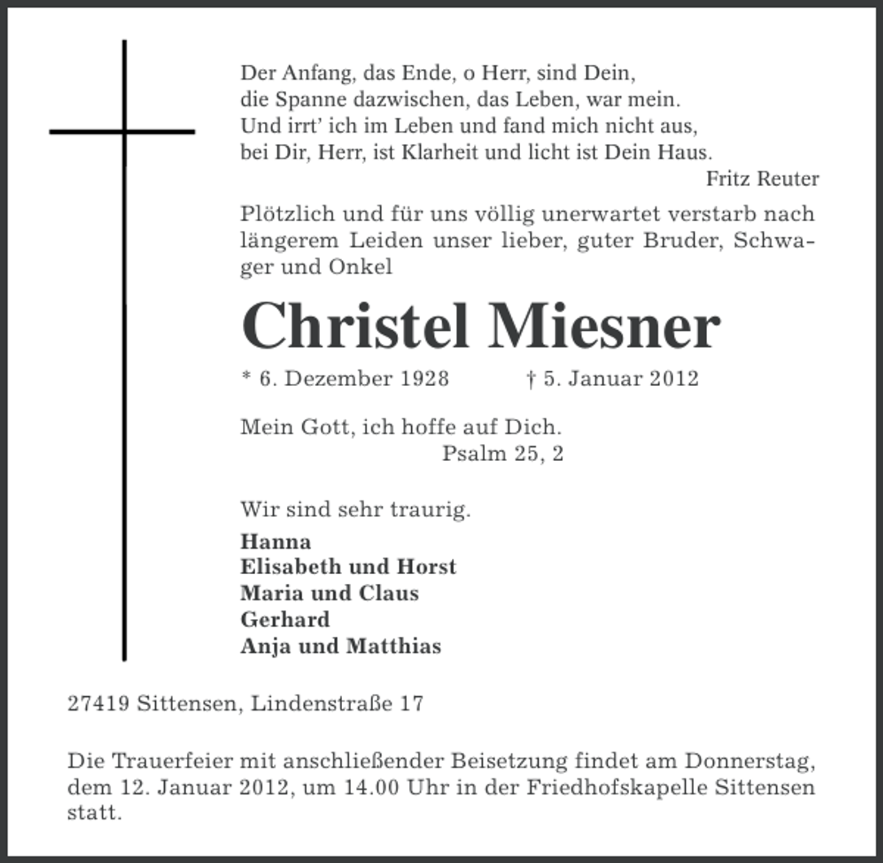 <p>Der Anfang, das Ende, o Herr, sind Dein,<br />die Spanne dazwischen, das Leben, war mein.<br />Und irrt’ ich im Leben und fand mich nicht aus,<br />bei Dir, Herr, ist Klarheit und licht ist Dein Haus.<br />Fritz Reuter</p><p>Plötzlich und für uns völlig unerwartet verstarb nach<br />längerem Leiden unser lieber, guter Bruder, Schwager und Onkel</p><p>Christel Miesner<br />* 6. Dezember 1928</p><p>† 5. Januar 2012</p><p>Mein Gott, ich hoffe auf Dich.<br />Psalm 25, 2<br />Wir sind sehr traurig.<br />Hanna<br />Elisabeth und Horst<br />Maria und Claus<br />Gerhard<br />Anja und Matthias<br />27419 Sittensen, Lindenstraße 17<br />Die Trauerfeier mit anschließender Beisetzung findet am Donnerstag,<br />dem 12. Januar 2012, um 14.00 Uhr in der Friedhofskapelle Sittensen<br />statt.</p>