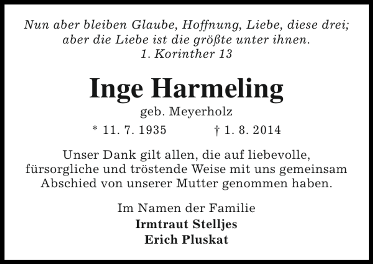 <p>Nun aber bleiben Glaube, Hoffnung, Liebe, diese drei;<br />aber die Liebe ist die größte unter ihnen.<br />1. Korinther 13</p><p>Inge Harmeling<br />geb. Meyerholz<br />* 11. 7. 1935<br />† 1. 8. 2014</p><p>Unser Dank gilt allen, die auf liebevolle,<br />fürsorgliche und tröstende Weise mit uns gemeinsam<br />Abschied von unserer Mutter genommen haben.<br />Im Namen der Familie<br />Irmtraut Stelljes<br />Erich Pluskat</p>
