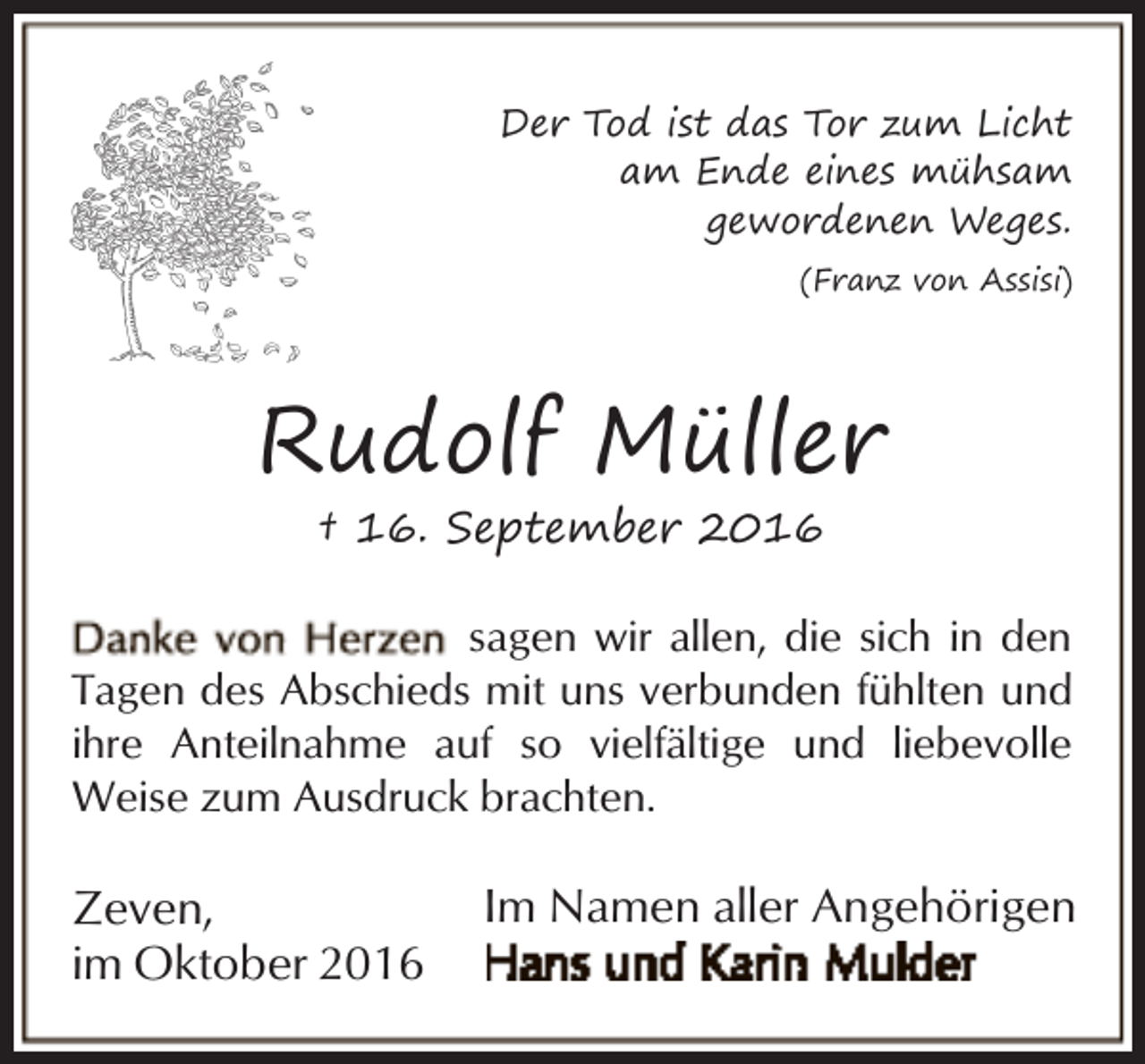 <p>Der Tod ist das Tor zum Licht<br />am Ende eines mühsam<br />gewordenen Weges.<br />(Franz von Assisi)</p><p>Rudolf Müller<br />† 16. September 2016</p><p>sagen wir allen, die sich in den<br />Tagen des Abschieds mit uns verbunden fühlten und<br />ihre Anteilnahme auf so vielfältige und liebevolle<br />Weise zum Ausdruck brachten.</p><p>Zeven,<br />im Oktober 2016</p><p>Im Namen aller Angehörigen</p>