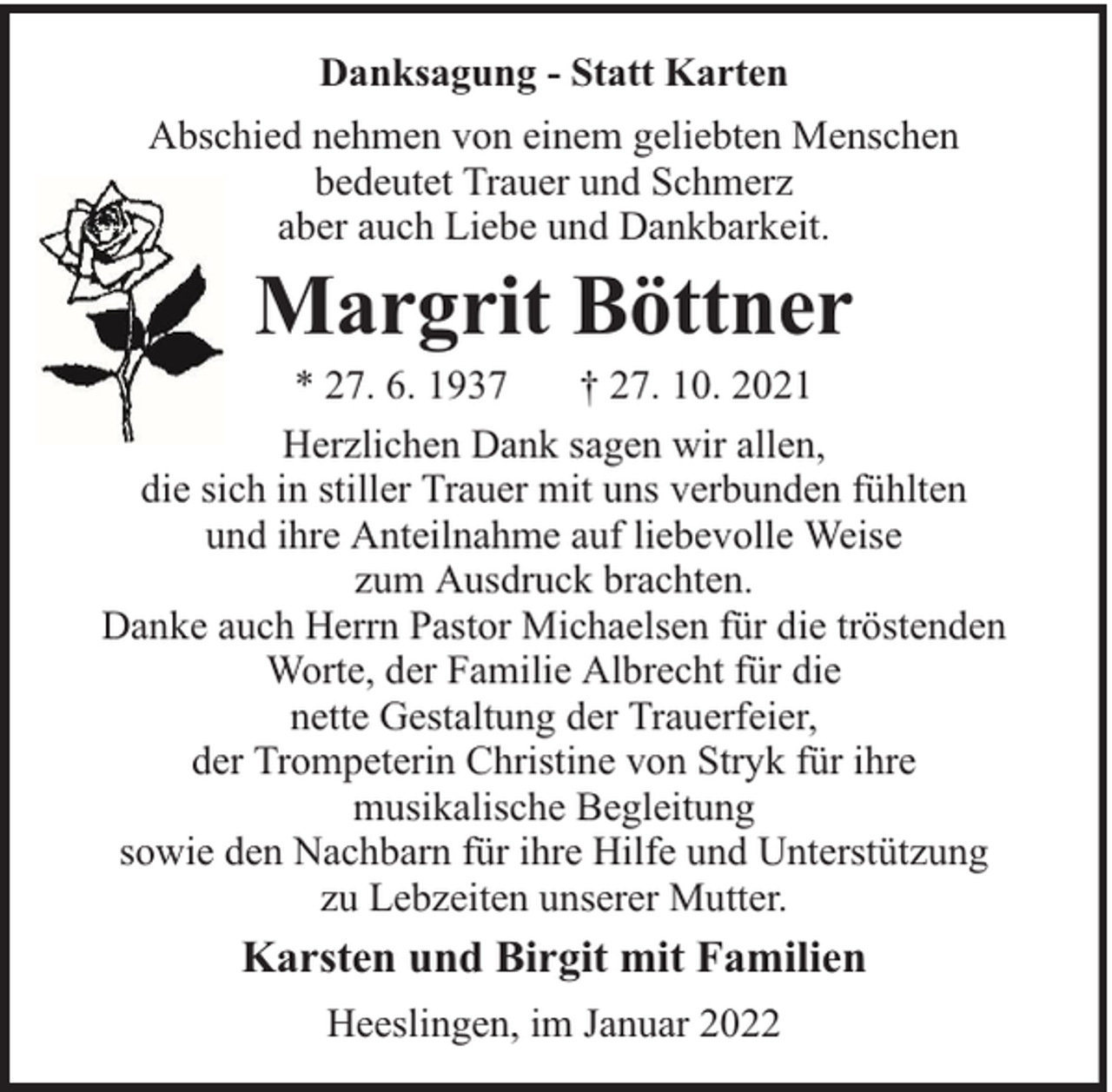 <p>Danksagung - Statt Karten<br />Abschied nehmen von einem geliebten Menschen<br />bedeutet Trauer und Schmerz<br />aber auch Liebe und Dankbarkeit.</p><p>Margrit Böttner</p><p>* 27. 6. 1937<br />† 27. 10. 2021<br />Herzlichen Dank sagen wir allen,<br />die sich in stiller Trauer mit uns verbunden fühlten<br />und ihre Anteilnahme auf liebevolle Weise<br />zum Ausdruck brachten.<br />Danke auch Herrn Pastor Michaelsen für die tröstenden<br />Worte, der Familie Albrecht für die<br />nette Gestaltung der Trauerfeier,<br />der Trompeterin Christine von Stryk für ihre<br />musikalische Begleitung<br />sowie den Nachbarn für ihre Hilfe und Unterstützung<br />zu Lebzeiten unserer Mutter.</p><p>Karsten und Birgit mit Familien<br />Heeslingen, im Januar 2022</p>