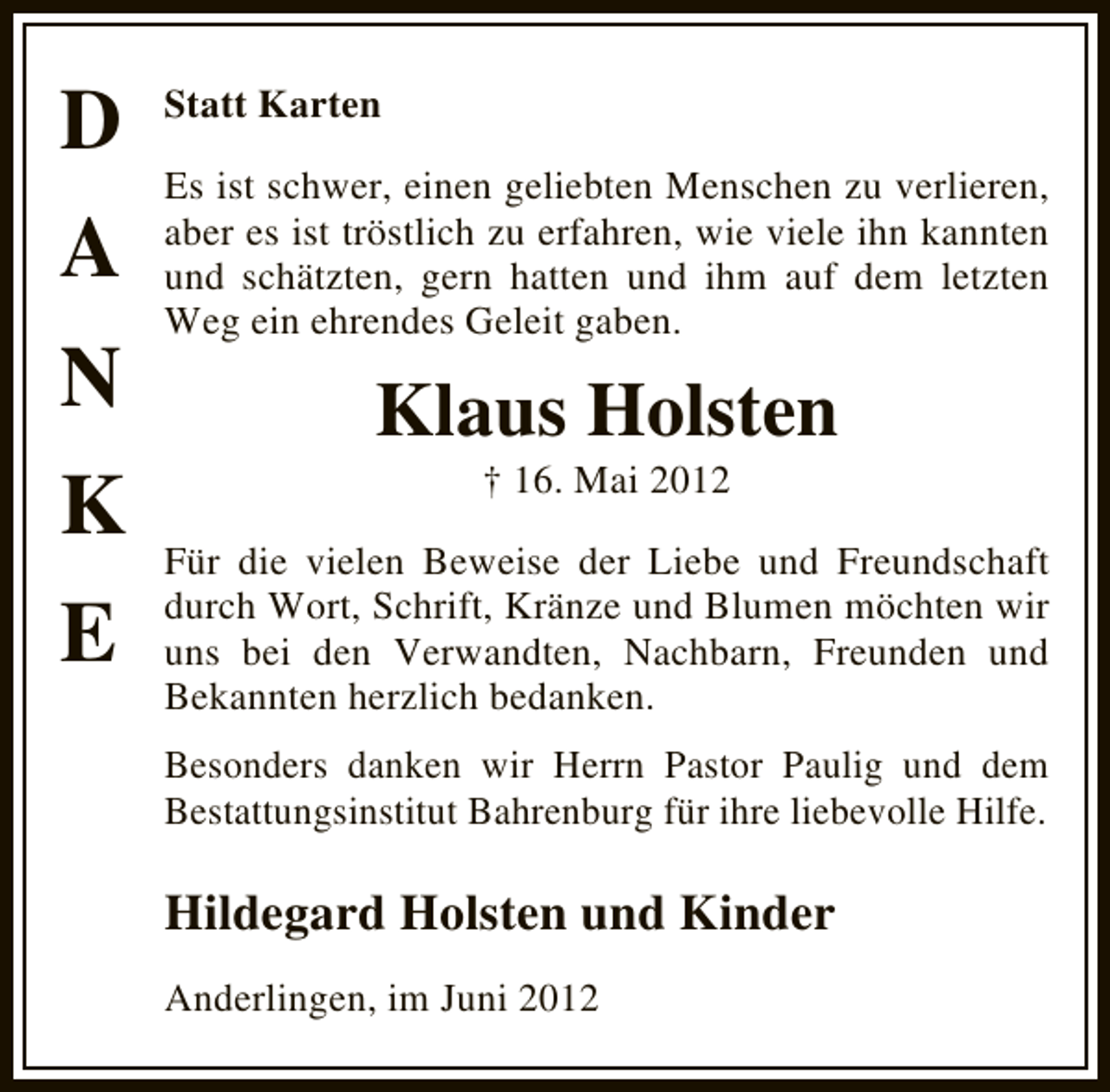 <p>D<br />A<br />N<br />K<br />E</p><p>Statt Karten<br />Es ist schwer, einen geliebten Menschen zu verlieren,<br />aber es ist tröstlich zu erfahren, wie viele ihn kannten<br />und schätzten, gern hatten und ihm auf dem letzten<br />Weg ein ehrendes Geleit gaben.</p><p>Klaus Holsten<br />† 16. Mai 2012</p><p>Für die vielen Beweise der Liebe und Freundschaft<br />durch Wort, Schrift, Kränze und Blumen möchten wir<br />uns bei den Verwandten, Nachbarn, Freunden und<br />Bekannten herzlich bedanken.<br />Besonders danken wir Herrn Pastor Paulig und dem<br />Bestattungsinstitut Bahrenburg für ihre liebevolle Hilfe.</p><p>Hildegard Holsten und Kinder<br />Anderlingen, im Juni 2012</p>