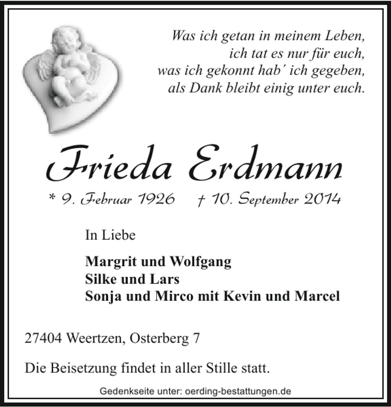 <p>Was ich getan in meinem Leben,<br />ich tat es nur für euch,<br />was ich gekonnt hab´ ich gegeben,<br />als Dank bleibt einig unter euch.</p><p>Frieda Erdmann<br />* 9. Februar 1926</p><p>† 10. September 2014</p><p>In Liebe<br />Margrit und Wolfgang<br />Silke und Lars<br />Sonja und Mirco mit Kevin und Marcel<br />27404 Weertzen, Osterberg 7<br />Die Beisetzung findet in aller Stille statt.<br />Gedenkseite unter: oerding-bestattungen.de</p>