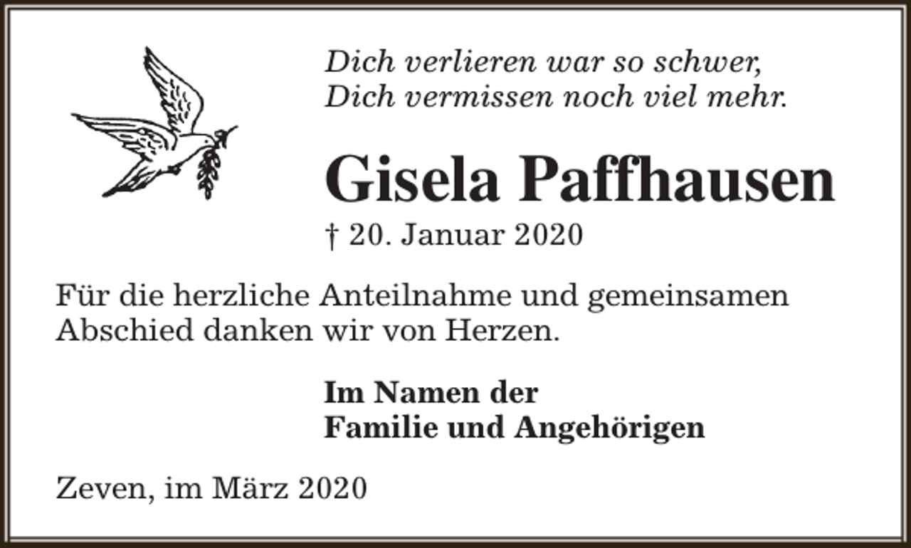 <p>Dich verlieren war so schwer,<br />Dich vermissen noch viel mehr.</p><p>Gisela Paffhausen<br />† 20. Januar 2020</p><p>Für die herzliche Anteilnahme und gemeinsamen<br />Abschied danken wir von Herzen.<br />Im Namen der<br />Familie und Angehörigen<br />Zeven, im März 2020</p>