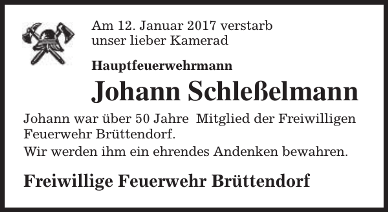 <p>Am 12. Januar 2017 verstarb<br />unser lieber Kamerad<br />Hauptfeuerwehrmann</p><p>Johann Schleßelmann<br />Johann war über 50 Jahre Mitglied der Freiwilligen<br />Feuerwehr Brüttendorf.<br />Wir werden ihm ein ehrendes Andenken bewahren.</p><p>Freiwillige Feuerwehr Brüttendorf</p>