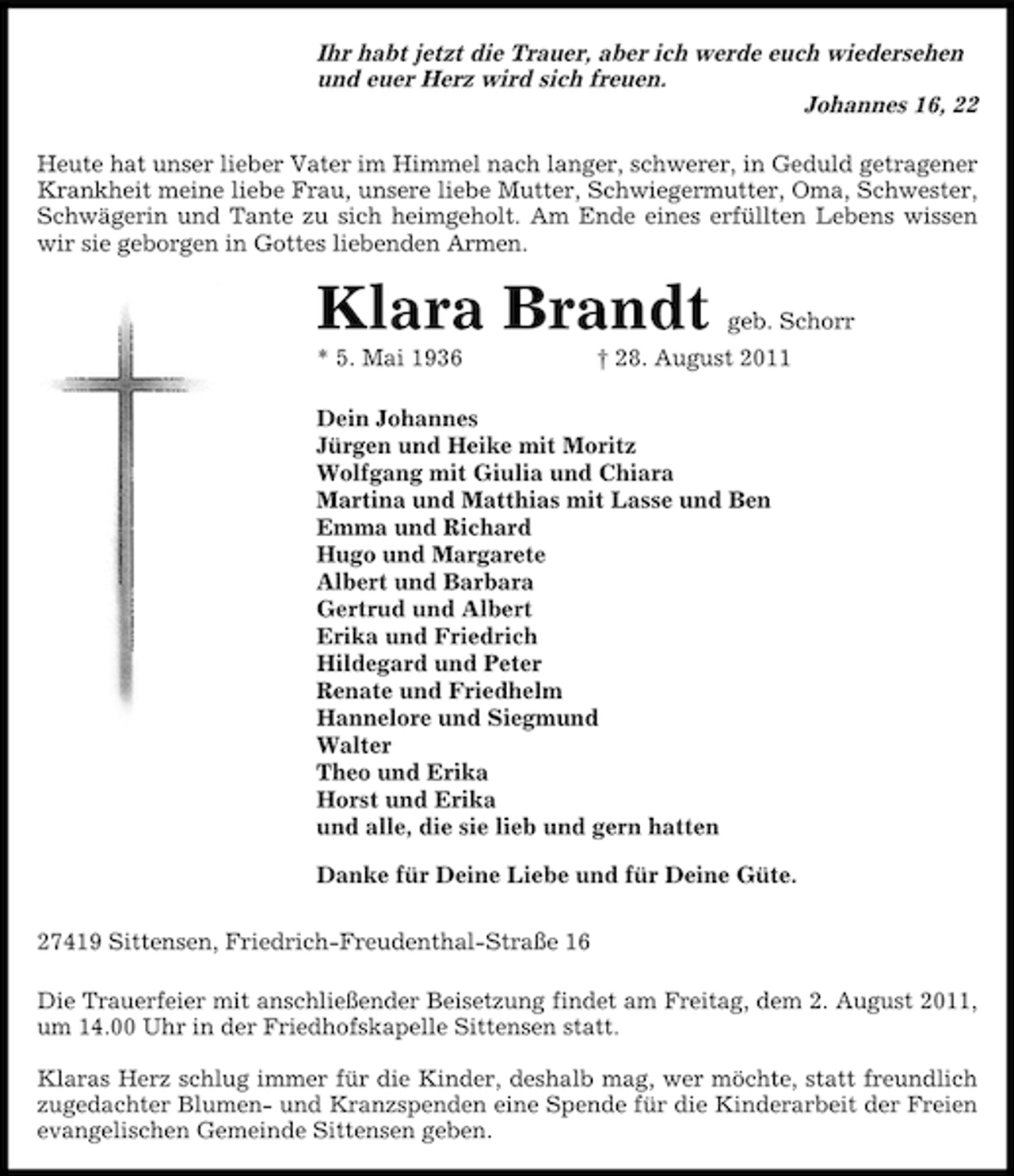 <p>Ihr habt jetzt die Trauer, aber ich werde euch wiedersehen<br />und euer Herz wird sich freuen.<br />Johannes 16, 22<br />Heute hat unser lieber Vater im Himmel nach langer, schwerer, in Geduld getragener<br />Krankheit meine liebe Frau, unsere liebe Mutter, Schwiegermutter, Oma, Schwester,<br />Schwägerin und Tante zu sich heimgeholt. Am Ende eines erfüllten Lebens wissen<br />wir sie geborgen in Gottes liebenden Armen.</p><p>Klara Brandt<br />* 5. Mai 1936</p><p>geb. Schorr</p><p>† 28. August 2011</p><p>Dein Johannes<br />Jürgen und Heike mit Moritz<br />Wolfgang mit Giulia und Chiara<br />Martina und Matthias mit Lasse und Ben<br />Emma und Richard<br />Hugo und Margarete<br />Albert und Barbara<br />Gertrud und Albert<br />Erika und Friedrich<br />Hildegard und Peter<br />Renate und Friedhelm<br />Hannelore und Siegmund<br />Walter<br />Theo und Erika<br />Horst und Erika<br />und alle, die sie lieb und gern hatten<br />Danke für Deine Liebe und für Deine Güte.<br />27419 Sittensen, Friedrich-Freudenthal-Straße 16<br />Die Trauerfeier mit anschließender Beisetzung findet am Freitag, dem 2. August 2011,<br />um 14.00 Uhr in der Friedhofskapelle Sittensen statt.<br />Klaras Herz schlug immer für die Kinder, deshalb mag, wer möchte, statt freundlich<br />zugedachter Blumen- und Kranzspenden eine Spende für die Kinderarbeit der Freien<br />evangelischen Gemeinde Sittensen geben.</p>