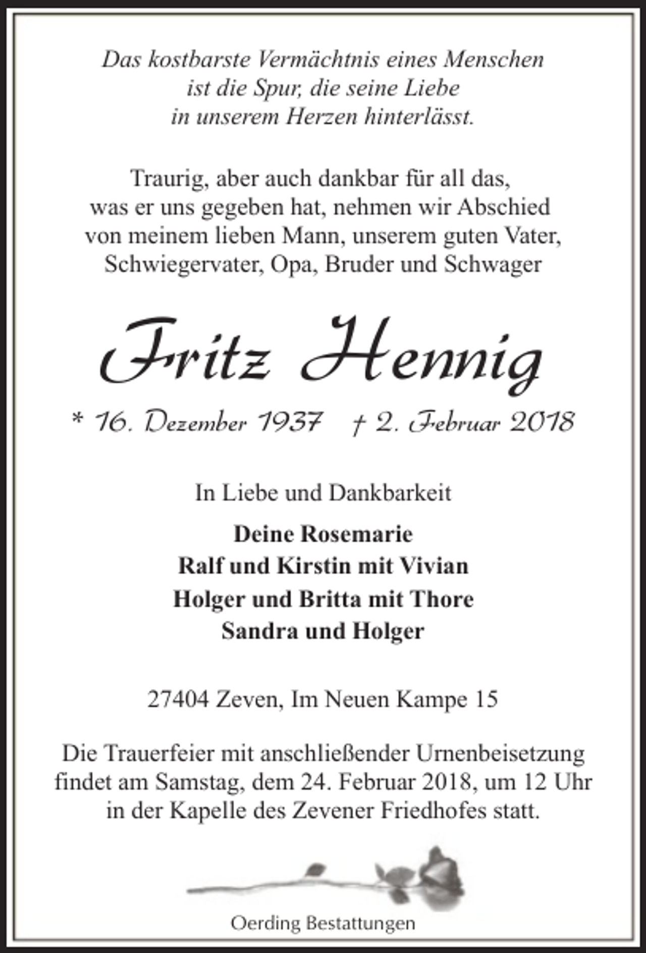 <p>Das kostbarste Vermächtnis eines Menschen<br />ist die Spur, die seine Liebe<br />in unserem Herzen hinterlässt.<br />Traurig, aber auch dankbar für all das,<br />was er uns gegeben hat, nehmen wir Abschied<br />von meinem lieben Mann, unserem guten Vater,<br />Schwiegervater, Opa, Bruder und Schwager</p><p>Fritz Hennig</p><p>* 16. Dezember 1937 † 2. Februar 2018<br />In Liebe und Dankbarkeit<br />Deine Rosemarie<br />Ralf und Kirstin mit Vivian<br />Holger und Britta mit Thore<br />Sandra und Holger<br />27404 Zeven, Im Neuen Kampe 15<br />Die Trauerfeier mit anschließender Urnenbeisetzung<br />findet am Samstag, dem 24. Februar 2018, um 12 Uhr<br />in der Kapelle des Zevener Friedhofes statt.</p><p>Oerding Bestattungen</p>