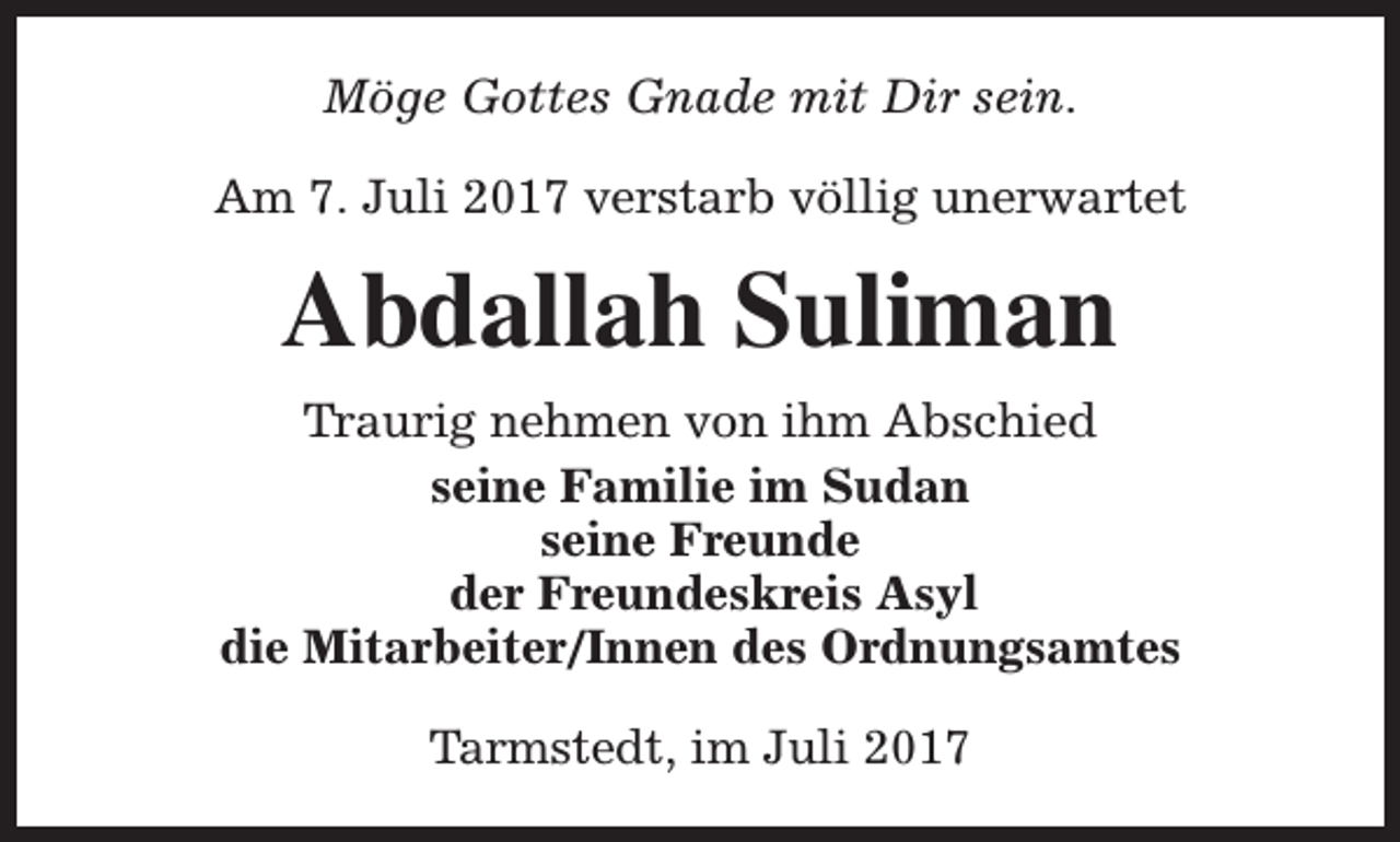 <p>Möge Gottes Gnade mit Dir sein.<br />Am 7. Juli 2017 verstarb völlig unerwartet</p><p>Abdallah Suliman<br />Traurig nehmen von ihm Abschied<br />seine Familie im Sudan<br />seine Freunde<br />der Freundeskreis Asyl<br />die Mitarbeiter/Innen des Ordnungsamtes<br />Tarmstedt, im Juli 2017</p>
