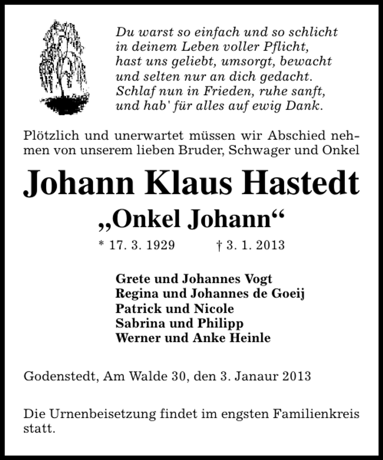 <p>Du warst so einfach und so schlicht<br />in deinem Leben voller Pflicht,<br />hast uns geliebt, umsorgt, bewacht<br />und selten nur an dich gedacht.<br />Schlaf nun in Frieden, ruhe sanft,<br />und hab' für alles auf ewig Dank.<br />Plötzlich und unerwartet müssen wir Abschied nehmen von unserem lieben Bruder, Schwager und Onkel</p><p>Johann Klaus Hastedt<br />„Onkel Johann“</p><p>* 17. 3. 1929</p><p>† 3. 1. 2013</p><p>Grete und Johannes Vogt<br />Regina und Johannes de Goeij<br />Patrick und Nicole<br />Sabrina und Philipp<br />Werner und Anke Heinle<br />Godenstedt, Am Walde 30, den 3. Janaur 2013<br />Die Urnenbeisetzung findet im engsten Familienkreis<br />statt.</p>