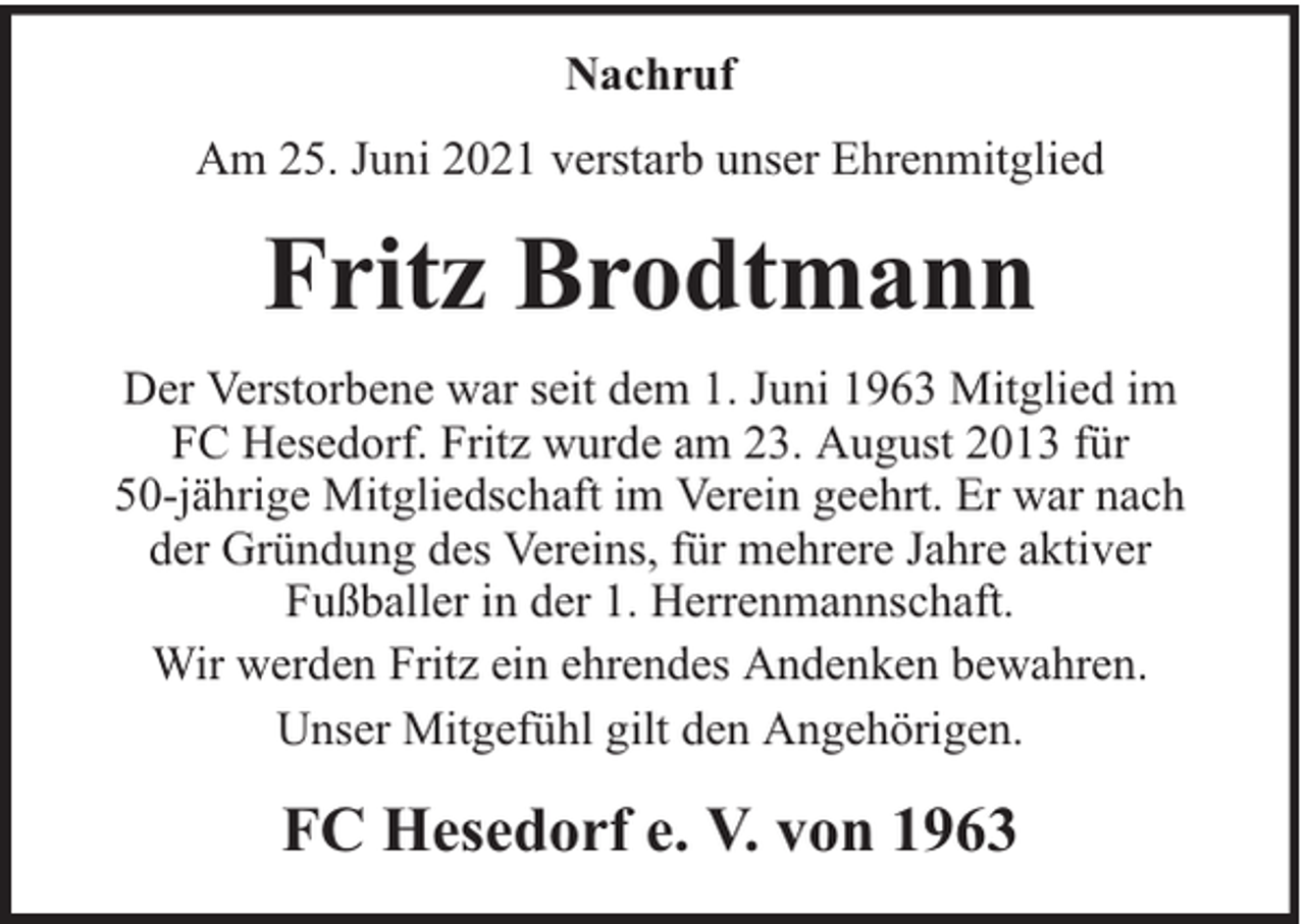 <p>Nachruf<br />Am 25. Juni 2021 verstarb unser Ehrenmitglied</p><p>Fritz Brodtmann<br />Der Verstorbene war seit dem 1. Juni 1963 Mitglied im<br />FC Hesedorf. Fritz wurde am 23. August 2013 für<br />50-jährige Mitgliedschaft im Verein geehrt. Er war nach<br />der Gründung des Vereins, für mehrere Jahre aktiver<br />Fußballer in der 1. Herrenmannschaft.<br />Wir werden Fritz ein ehrendes Andenken bewahren.<br />Unser Mitgefühl gilt den Angehörigen.</p><p>FC Hesedorf e. V. von 1963</p>