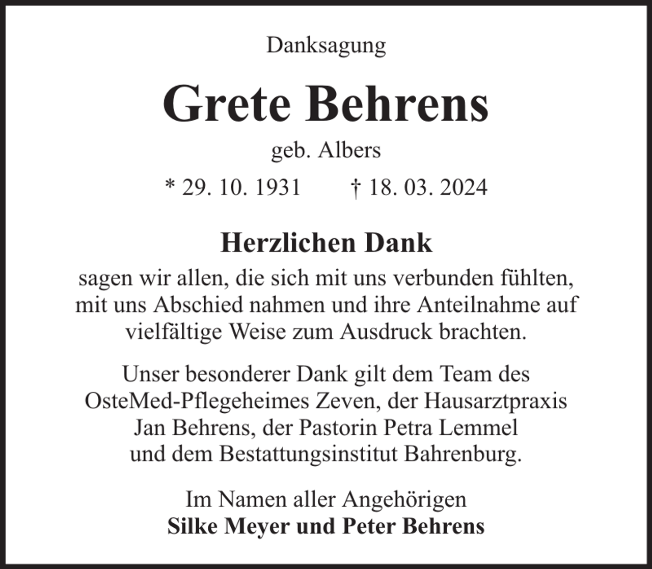 <p>Danksagung</p><p>Grete Behrens<br />geb. Albers</p><p>* 29. 10. 1931</p><p>† 18. 03. 2024</p><p>Herzlichen Dank<br />sagen wir allen, die sich mit uns verbunden fühlten,<br />mit uns Abschied nahmen und ihre Anteilnahme auf<br />vielfältige Weise zum Ausdruck brachten.<br />Unser besonderer Dank gilt dem Team des<br />OsteMed-Pflegeheimes Zeven, der Hausarztpraxis<br />Jan Behrens, der Pastorin Petra Lemmel<br />und dem Bestattungsinstitut Bahrenburg.<br />Im Namen aller Angehörigen<br />Silke Meyer und Peter Behrens</p>