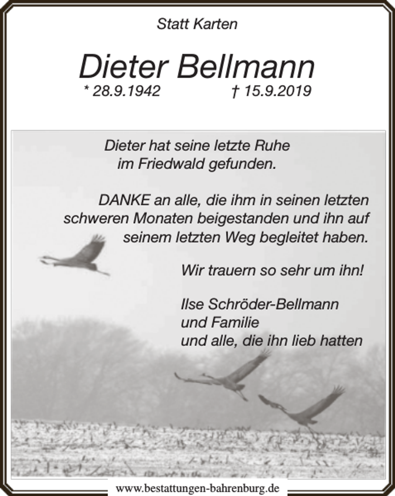 <p>Statt Karten</p><p>Dieter Bellmann<br />* 28.9.1942</p><p>† 15.9.2019</p><p>Dieter hat seine letzte Ruhe<br />im Friedwald gefunden.<br />DANKE an alle, die ihm in seinen letzten<br />schweren Monaten beigestanden und ihn auf<br />seinem letzten Weg begleitet haben.<br />Wir trauern so sehr um ihn!<br />Ilse Schröder-Bellmann<br />und Familie<br />und alle, die ihn lieb hatten</p><p>www.bestattungen-bahrenburg.de</p>