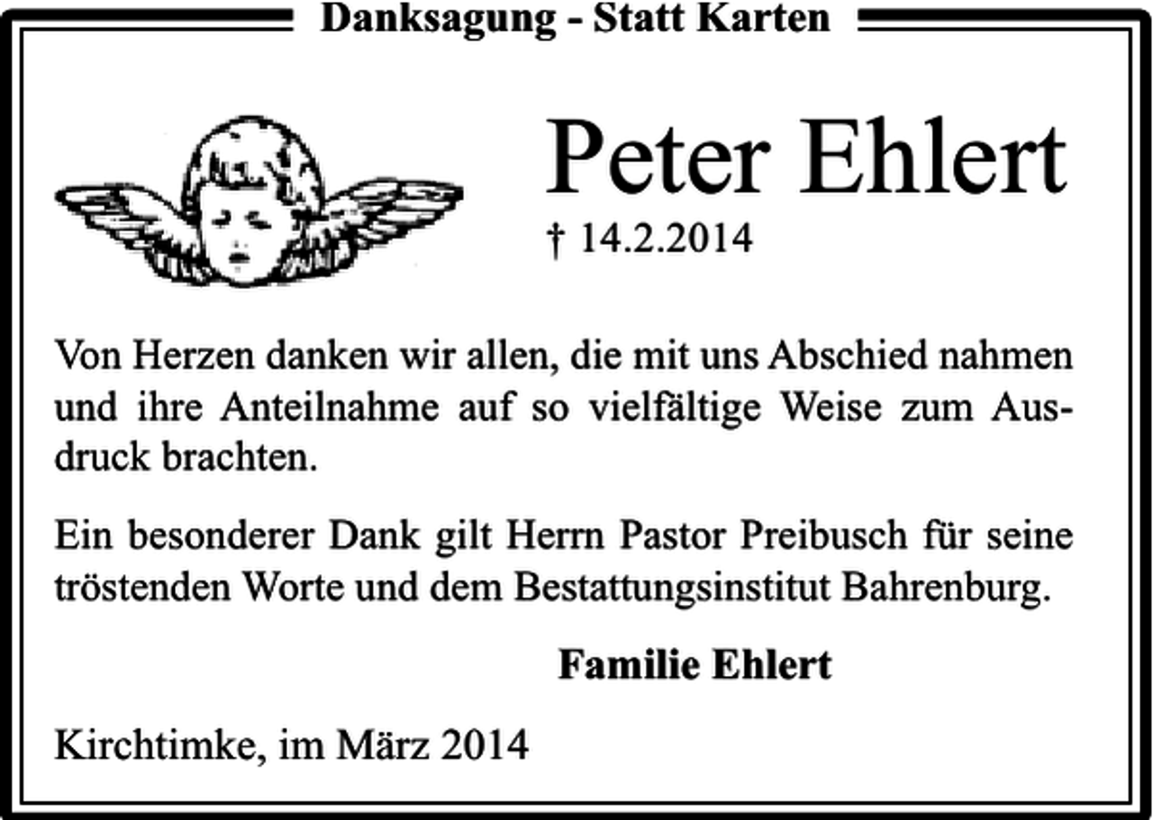 <p>Danksagung - Statt Karten</p><p>Peter Ehlert<br />† 14.2.2014</p><p>Von Herzen danken wir allen, die mit uns Abschied nahmen<br />und ihre Anteilnahme auf so vielfältige Weise zum Ausdruck brachten.<br />Ein besonderer Dank gilt Herrn Pastor Preibusch für seine<br />tröstenden Worte und dem Bestattungsinstitut Bahrenburg.</p><p>Familie Ehlert<br />Kirchtimke, im März 2014</p>