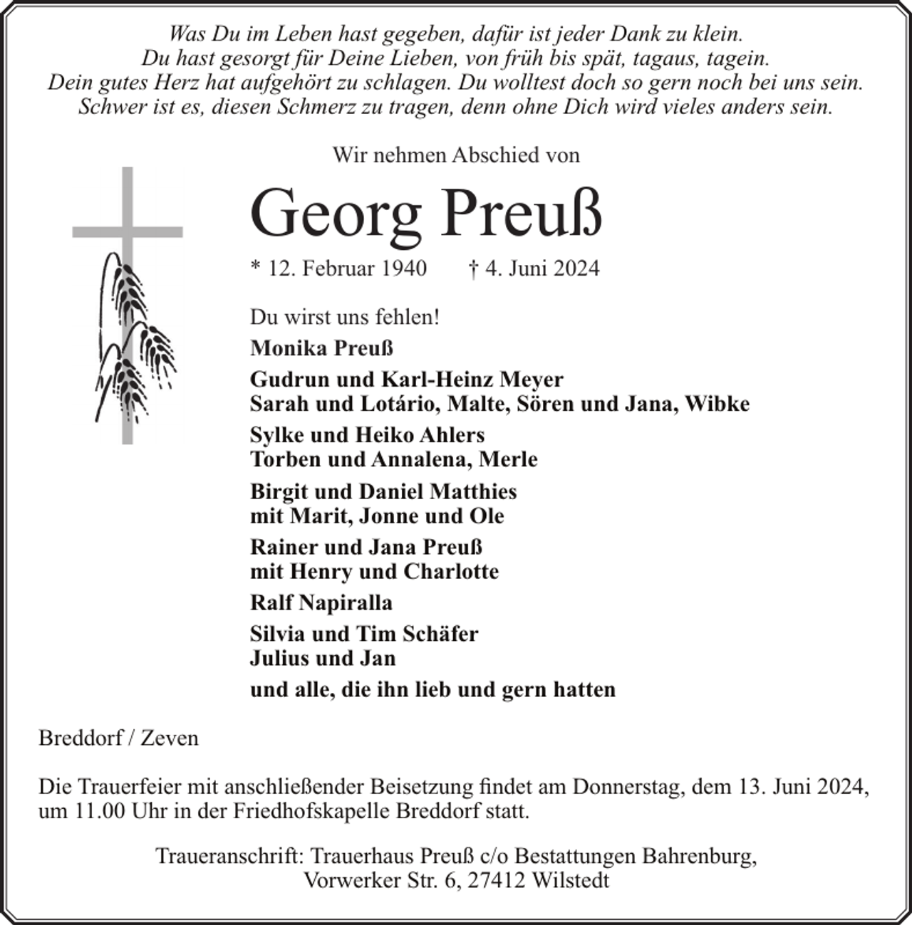 <p>Was Du im Leben hast gegeben, dafür ist jeder Dank zu klein.<br />Du hast gesorgt für Deine Lieben, von früh bis spät, tagaus, tagein.<br />Dein gutes Herz hat aufgehört zu schlagen. Du wolltest doch so gern noch bei uns sein.<br />Schwer ist es, diesen Schmerz zu tragen, denn ohne Dich wird vieles anders sein.<br />Wir nehmen Abschied von</p><p>Georg Preuß</p><p>* 12. Februar 1940</p><p>† 4. Juni 2024</p><p>Du wirst uns fehlen!<br />Monika Preuß<br />Gudrun und Karl-Heinz Meyer<br />Sarah und Lotário, Malte, Sören und Jana, Wibke<br />Sylke und Heiko Ahlers<br />Torben und Annalena, Merle<br />Birgit und Daniel Matthies<br />mit Marit, Jonne und Ole<br />Rainer und Jana Preuß<br />mit Henry und Charlotte<br />Ralf Napiralla<br />Silvia und Tim Schäfer<br />Julius und Jan<br />und alle, die ihn lieb und gern hatten<br />Breddorf / Zeven<br />Die Trauerfeier mit anschließender Beisetzung findet am Donnerstag, dem 13. Juni 2024,<br />um 11.00 Uhr in der Friedhofskapelle Breddorf statt.<br />Traueranschrift: Trauerhaus Preuß c/o Bestattungen Bahrenburg,<br />Vorwerker Str. 6, 27412 Wilstedt</p>