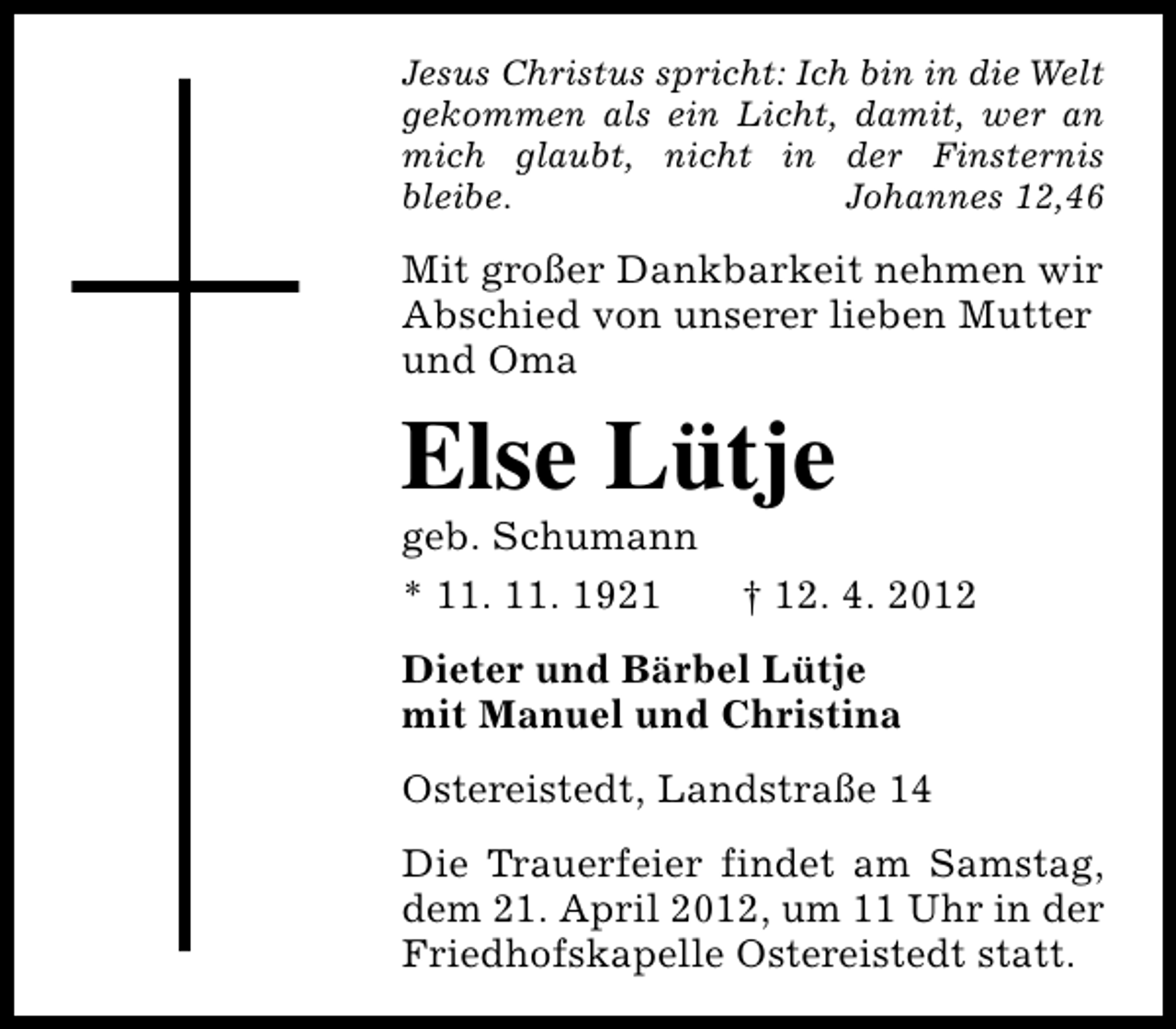 <p>Jesus Christus spricht: Ich bin in die Welt<br />gekommen als ein Licht, damit, wer an<br />mich glaubt, nicht in der Finsternis<br />bleibe.<br />Johannes 12,46</p><p>Mit großer Dankbarkeit nehmen wir<br />Abschied von unserer lieben Mutter<br />und Oma</p><p>Else Lütje</p><p>geb. Schumann<br />* 11. 11. 1921</p><p>† 12. 4. 2012</p><p>Dieter und Bärbel Lütje<br />mit Manuel und Christina<br />Ostereistedt, Landstraße 14<br />Die Trauerfeier findet am Samstag,<br />dem 21. April 2012, um 11 Uhr in der<br />Friedhofskapelle Ostereistedt statt.</p>