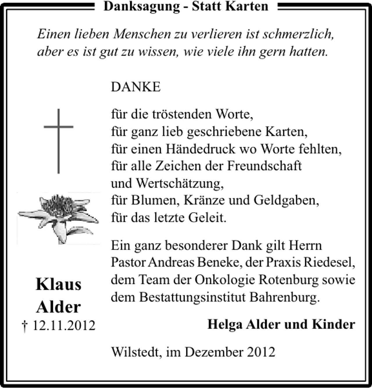 <p>Danksagung - Statt Karten<br />Einen lieben Menschen zu verlieren ist schmerzlich,<br />aber es ist gut zu wissen, wie viele ihn gern hatten.<br />DANKE<br />für die tröstenden Worte,<br />für ganz lieb geschriebene Karten,<br />für einen Händedruck wo Worte fehlten,<br />für alle Zeichen der Freundschaft<br />und Wertschätzung,<br />für Blumen, Kränze und Geldgaben,<br />für das letzte Geleit.</p><p>Klaus<br />Alder</p><p>† 12.11.2012</p><p>Ein ganz besonderer Dank gilt Herrn<br />Pastor Andreas Beneke, der Praxis Riedesel,<br />dem Team der Onkologie Rotenburg sowie<br />dem Bestattungsinstitut Bahrenburg.<br />Helga Alder und Kinder<br />Wilstedt, im Dezember 2012</p>