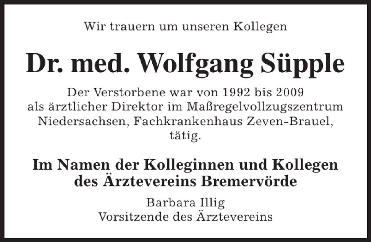 <p>Wir trauern um unseren Kollegen</p><p>Dr. med. Wolfgang Süpple<br />Der Verstorbene war von 1992 bis 2009<br />als ärztlicher Direktor im Maßregelvollzugszentrum<br />Niedersachsen, Fachkrankenhaus Zeven-Brauel,<br />tätig.</p><p>Im Namen der Kolleginnen und Kollegen<br />des Ärztevereins Bremervörde<br />Barbara Illig<br />Vorsitzende des Ärztevereins</p>