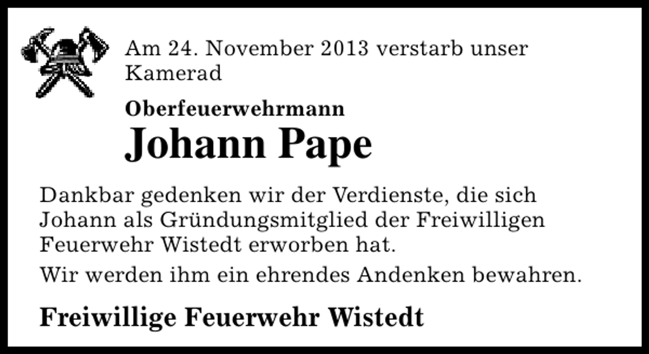 <p>Am 24. November 2013 verstarb unser<br />Kamerad<br />Oberfeuerwehrmann</p><p>Johann Pape<br />Dankbar gedenken wir der Verdienste, die sich<br />Johann als Gründungsmitglied der Freiwilligen<br />Feuerwehr Wistedt erworben hat.<br />Wir werden ihm ein ehrendes Andenken bewahren.</p><p>Freiwillige Feuerwehr Wistedt</p>
