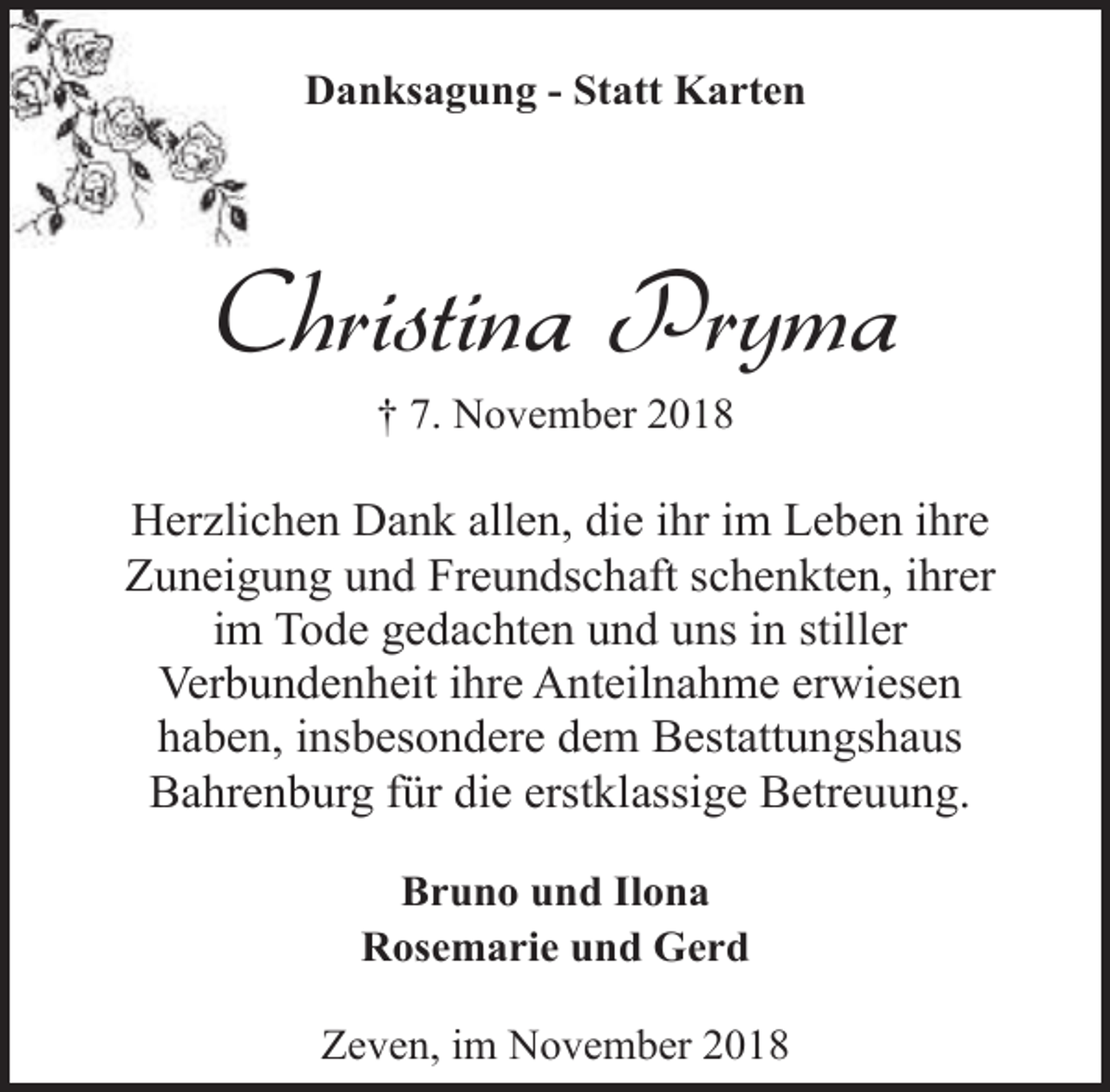 <p>Danksagung - Statt Karten</p><p>Christina Pryma<br />† 7. November 2018</p><p>Herzlichen Dank allen, die ihr im Leben ihre<br />Zuneigung und Freundschaft schenkten, ihrer<br />im Tode gedachten und uns in stiller<br />Verbundenheit ihre Anteilnahme erwiesen<br />haben, insbesondere dem Bestattungshaus<br />Bahrenburg für die erstklassige Betreuung.<br />Bruno und Ilona<br />Rosemarie und Gerd<br />Zeven, im November 2018</p>