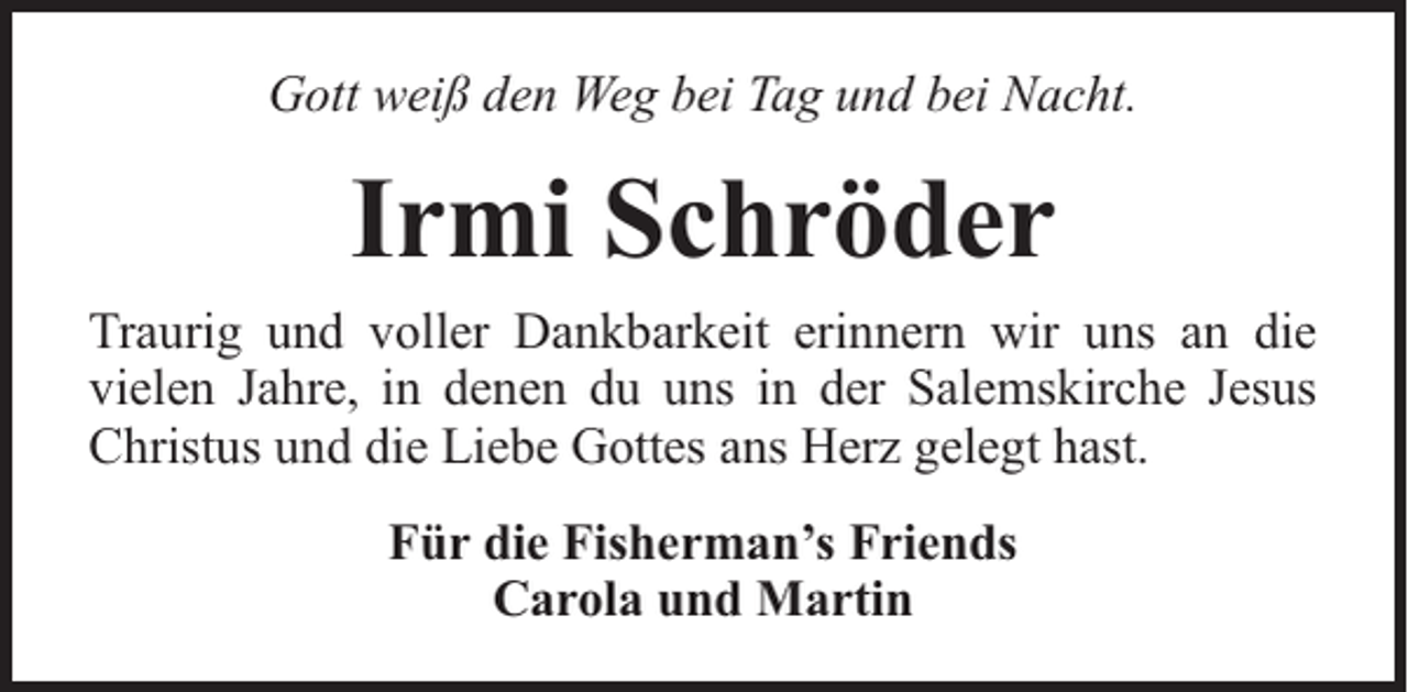<p>Gott weiß den Weg bei Tag und bei Nacht.</p><p>Irmi Schröder<br />Traurig und voller Dankbarkeit erinnern wir uns an die<br />vielen Jahre, in denen du uns in der Salemskirche Jesus<br />Christus und die Liebe Gottes ans Herz gelegt hast.<br />Für die Fisherman’s Friends<br />Carola und Martin</p>
