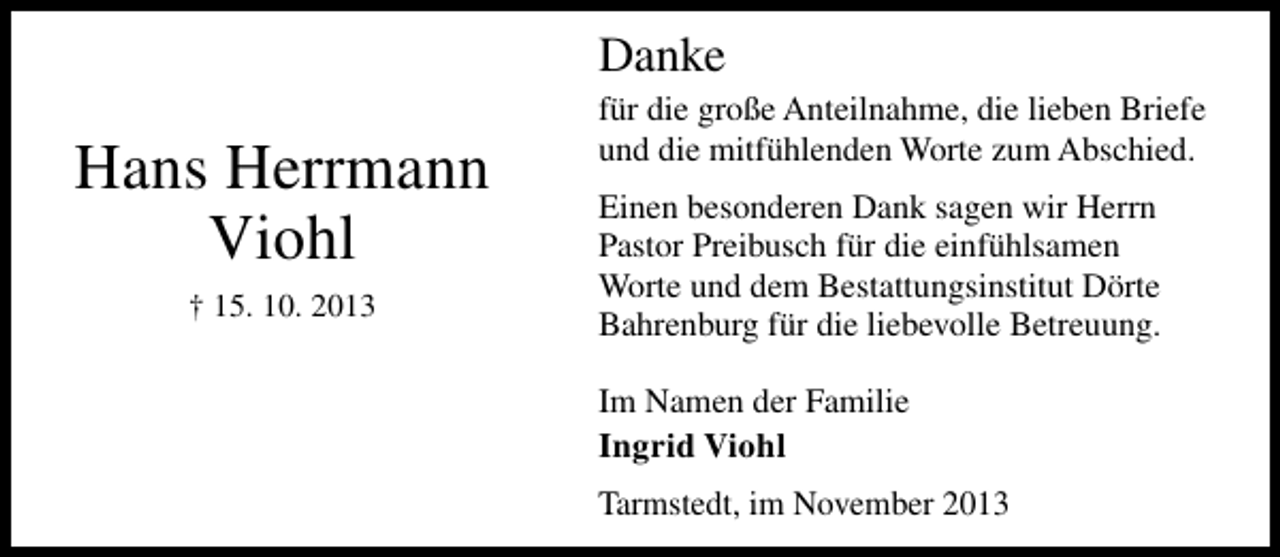 <p>Danke</p><p>Hans Herrmann<br />Viohl<br />† 15. 10. 2013</p><p>für die große Anteilnahme, die lieben Briefe<br />und die mitfühlenden Worte zum Abschied.<br />Einen besonderen Dank sagen wir Herrn<br />Pastor Preibusch für die einfühlsamen<br />Worte und dem Bestattungsinstitut Dörte<br />Bahrenburg für die liebevolle Betreuung.<br />Im Namen der Familie<br />Ingrid Viohl<br />Tarmstedt, im November 2013</p>