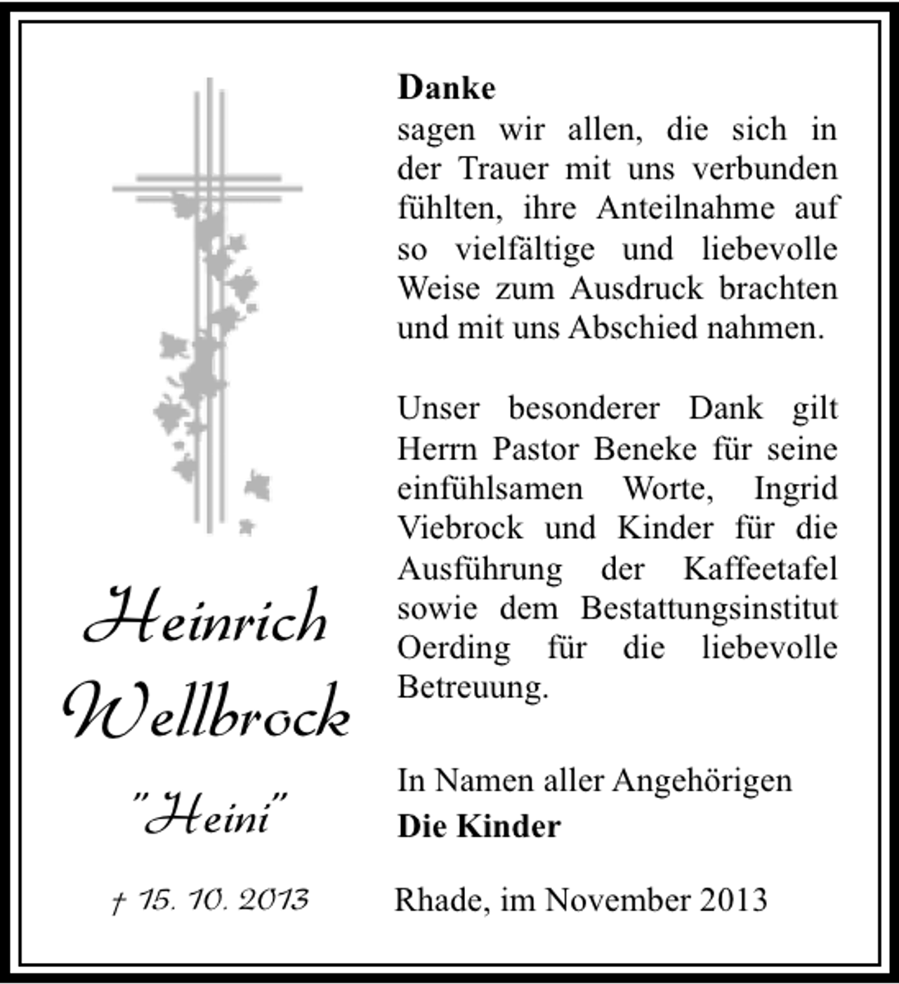 <p>Danke</p><p>sagen wir allen, die sich in<br />der Trauer mit uns verbunden<br />fühlten, ihre Anteilnahme auf<br />so vielfältige und liebevolle<br />Weise zum Ausdruck brachten<br />und mit uns Abschied nahmen.</p><p>Heinrich<br />Wellbrock<br />"Heini"<br />† 15. 10. 2013</p><p>Unser besonderer Dank gilt<br />Herrn Pastor Beneke für seine<br />einfühlsamen Worte, Ingrid<br />Viebrock und Kinder für die<br />Ausführung der Kaffeetafel<br />sowie dem Bestattungsinstitut<br />Oerding für die liebevolle<br />Betreuung.<br />In Namen aller Angehörigen<br />Die Kinder<br />Rhade, im November 2013</p>