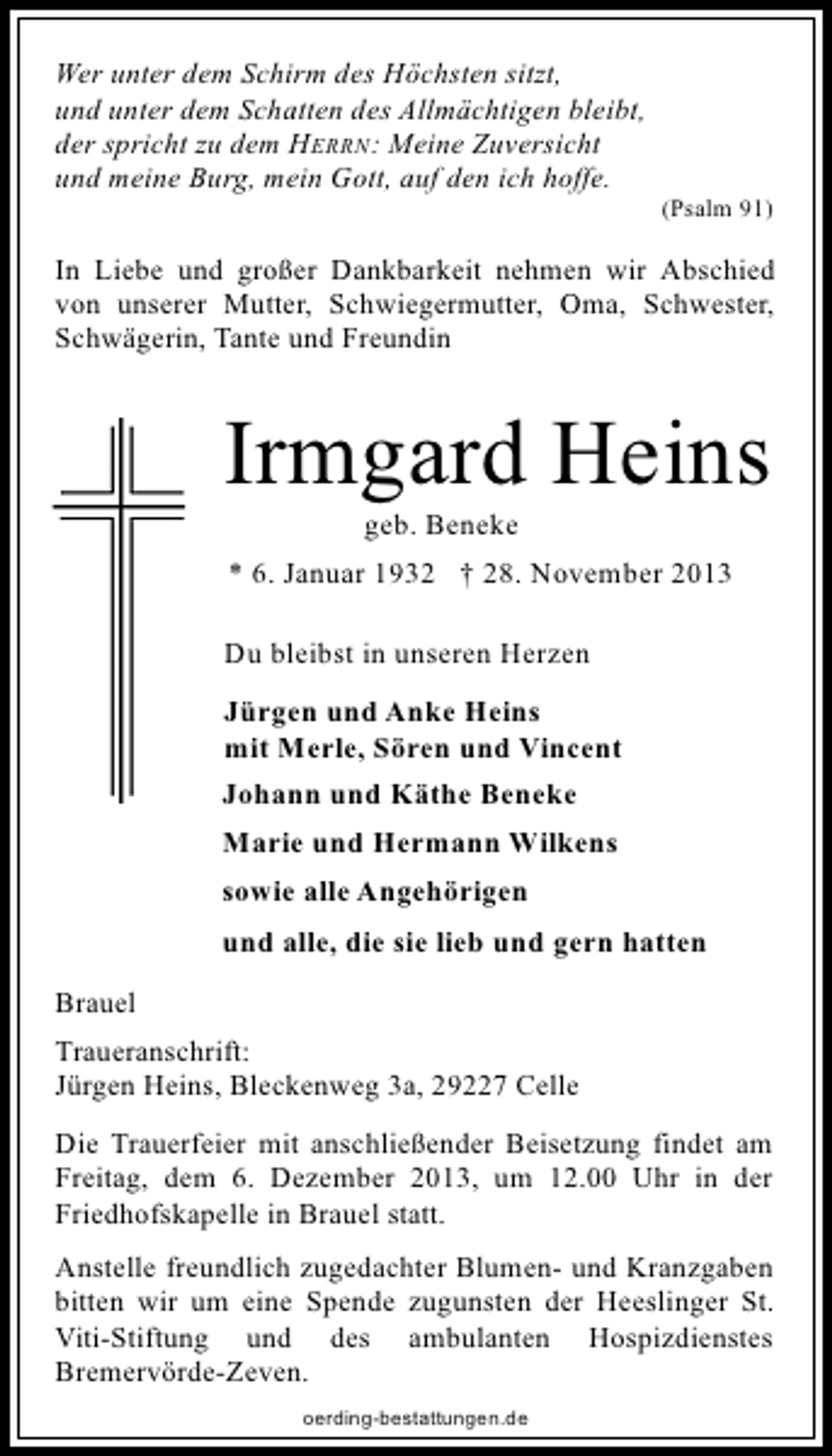 <p>Wer unter dem Schirm des Höchsten sitzt,<br />und unter dem Schatten des Allmächtigen bleibt,<br />der spricht zu dem HERRN: Meine Zuversicht<br />und meine Burg, mein Gott, auf den ich hoffe.</p><p>(Psalm 91)</p><p>In Liebe und großer Dankbarkeit nehmen wir Abschied<br />von unserer Mutter, Schwiegermutter, Oma, Schwester,<br />Schwägerin, Tante und Freundin</p><p>Irmgard Heins<br />geb. Beneke</p><p>* 6. Januar 1932 † 28. November 2013<br />Du bleibst in unseren Herzen<br />Jürgen und Anke Heins<br />mit Merle, Sören und Vincent<br />Johann und Käthe Beneke<br />Marie und Hermann Wilkens<br />sowie alle Angehörigen<br />und alle, die sie lieb und gern hatten<br />Brauel<br />Traueranschrift:<br />Jürgen Heins, Bleckenweg 3a, 29227 Celle<br />Die Trauerfeier mit anschließender Beisetzung findet am<br />Freitag, dem 6. Dezember 2013, um 12.00 Uhr in der<br />Friedhofskapelle in Brauel statt.<br />Anstelle freundlich zugedachter Blumen- und Kranzgaben<br />bitten wir um eine Spende zugunsten der Heeslinger St.<br />Viti-Stiftung und des ambulanten Hospizdienstes<br />Bremervörde-Zeven.<br />oerding-bestattungen.de</p>