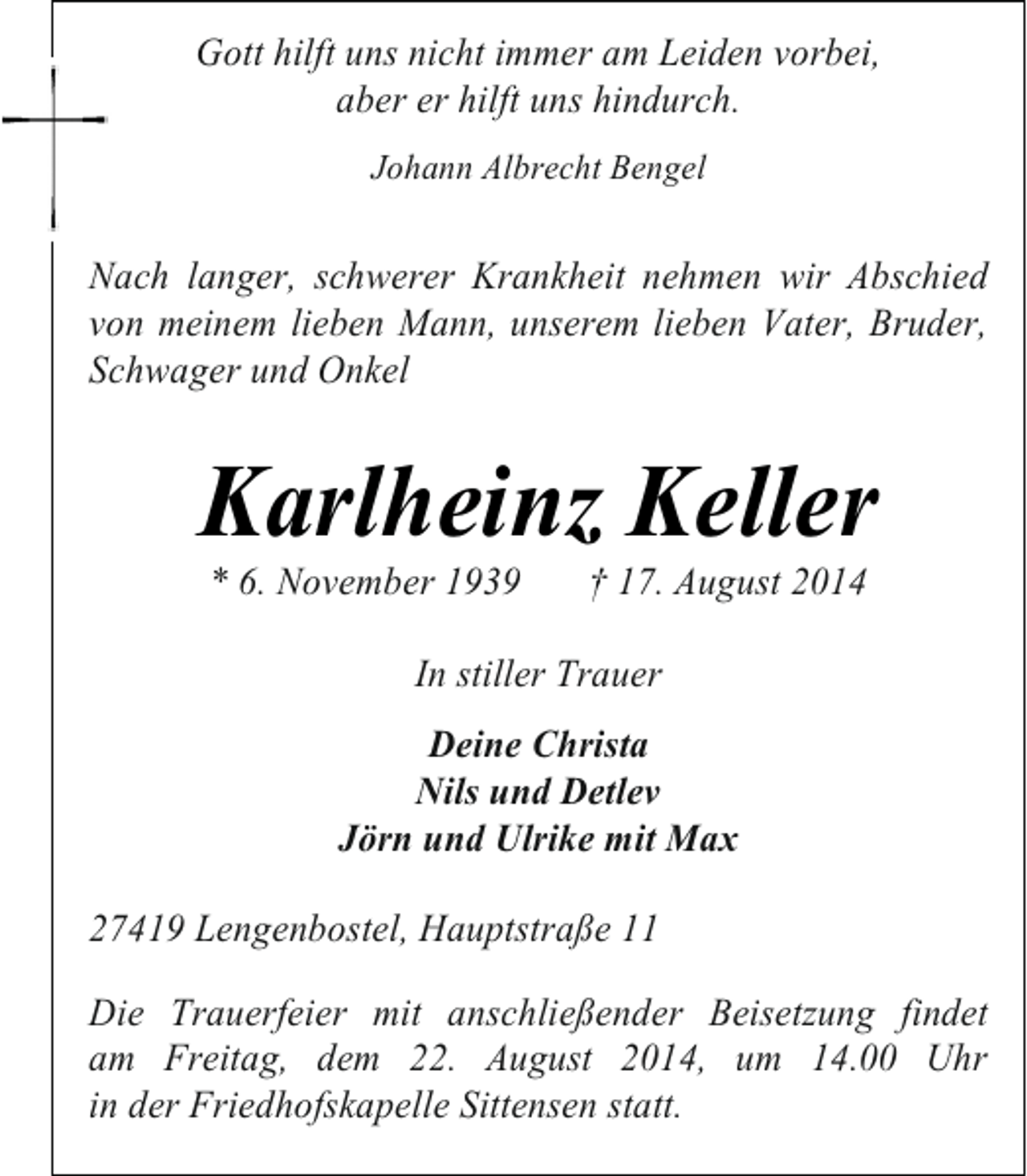 <p>Gott hilft uns nicht immer am Leiden vorbei,<br />aber er hilft uns hindurch.<br />Johann Albrecht Bengel</p><p>Nach langer, schwerer Krankheit nehmen wir Abschied<br />von meinem lieben Mann, unserem lieben Vater, Bruder,<br />Schwager und Onkel</p><p>Karlheinz Keller<br />* 6. November 1939</p><p>† 17. August 2014</p><p>In stiller Trauer<br />Deine Christa<br />Nils und Detlev<br />Jörn und Ulrike mit Max<br />27419 Lengenbostel, Hauptstraße 11<br />Die Trauerfeier mit anschließender Beisetzung findet<br />am Freitag, dem 22. August 2014, um 14.00 Uhr<br />in der Friedhofskapelle Sittensen statt.</p>