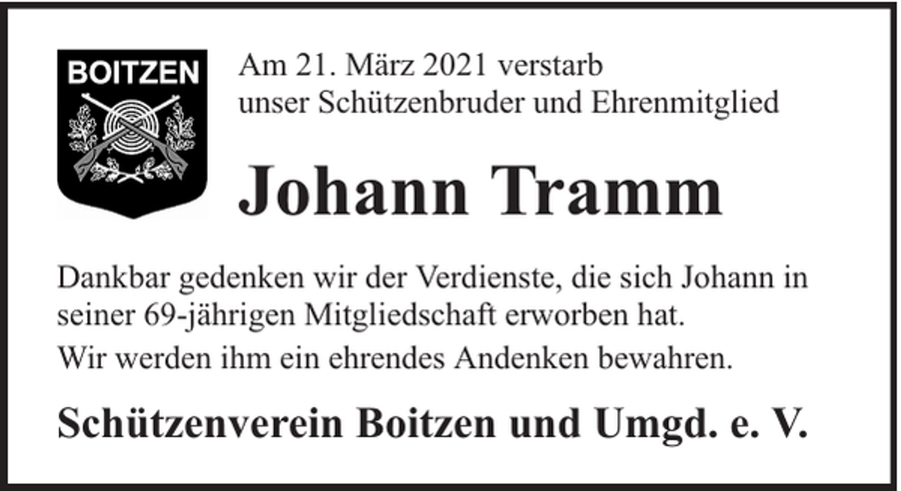 <p>Am 21. März 2021 verstarb<br />unser Schützenbruder und Ehrenmitglied</p><p>Johann Tramm<br />Dankbar gedenken wir der Verdienste, die sich Johann in<br />seiner 69-jährigen Mitgliedschaft erworben hat.<br />Wir werden ihm ein ehrendes Andenken bewahren.</p><p>Schützenverein Boitzen und Umgd. e. V.</p>