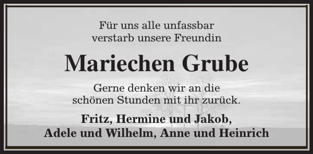 <p>Für uns alle unfassbar<br />verstarb unsere Freundin</p><p>Mariechen Grube<br />Gerne denken wir an die<br />schönen Stunden mit ihr zurück.</p><p>Fritz, Hermine und Jakob,<br />Adele und Wilhelm, Anne und Heinrich</p>