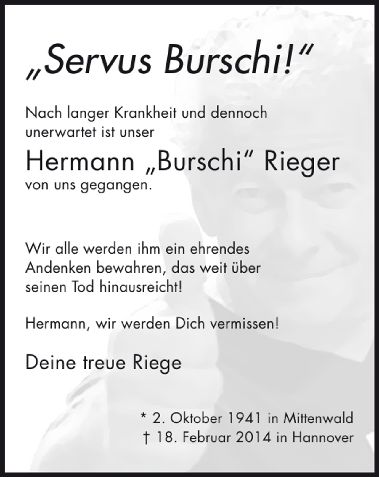 <p>„Servus Burschi!“<br />Nach langer Krankheit und dennoch<br />unerwartet ist unser</p>
<p>Hermann „Burschi“ Rieger<br />von uns gegangen.</p>
<p>Wir alle werden ihm ein ehrendes<br />Andenken bewahren, das weit über<br />seinen Tod hinausreicht!<br />Hermann, wir werden Dich vermissen!</p>
<p>Deine treue Riege<br />* 2. Oktober 1941 in Mittenwald<br />† 18. Februar 2014 in Hannover</p>