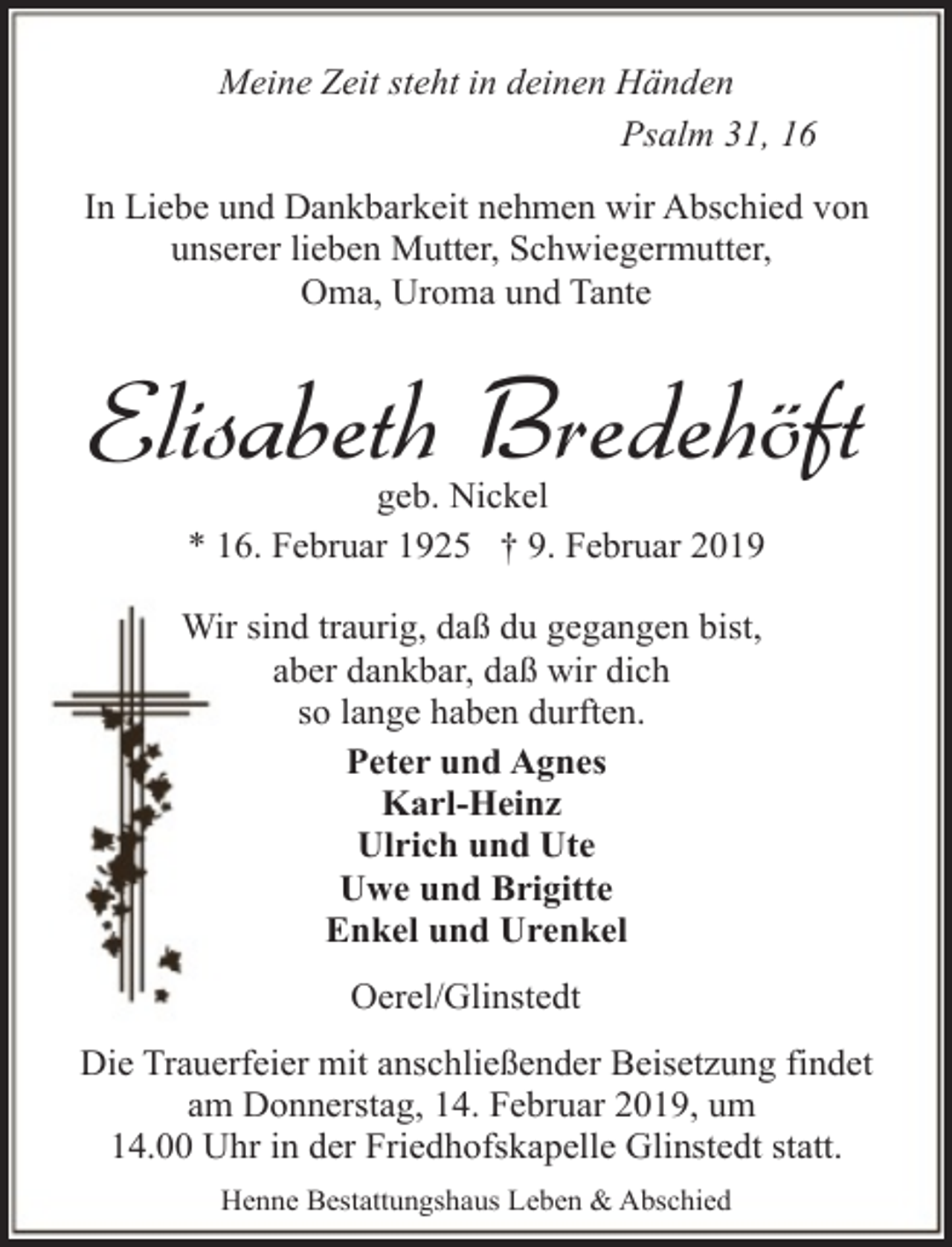 <p>Meine Zeit steht in deinen Händen<br />Psalm 31, 16<br />In Liebe und Dankbarkeit nehmen wir Abschied von<br />unserer lieben Mutter, Schwiegermutter,<br />Oma, Uroma und Tante</p><p>Elisabeth Bredehöft<br />geb. Nickel<br />* 16. Februar 1925 † 9. Februar 2019</p><p>Wir sind traurig, daß du gegangen bist,<br />aber dankbar, daß wir dich<br />so lange haben durften.<br />Peter und Agnes<br />Karl-Heinz<br />Ulrich und Ute<br />Uwe und Brigitte<br />Enkel und Urenkel<br />Oerel/Glinstedt<br />Die Trauerfeier mit anschließender Beisetzung findet<br />am Donnerstag, 14. Februar 2019, um<br />14.00 Uhr in der Friedhofskapelle Glinstedt statt.<br />Henne Bestattungshaus Leben &amp; Abschied</p>