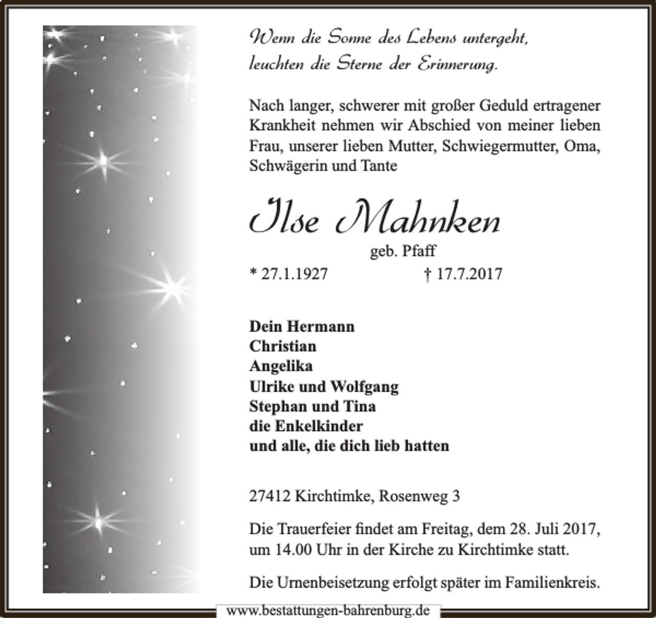 <p>Wenn die Sonne des Lebens untergeht,<br />leuchten die Sterne der Erinnerung.<br />Nach langer, schwerer mit großer Geduld ertragener<br />Krankheit nehmen wir Abschied von meiner lieben<br />Frau, unserer lieben Mutter, Schwiegermutter, Oma,<br />Schwägerin und Tante</p><p>Ilse Mahnken<br />* 27.1.1927</p><p>geb. Pfaff<br />† 17.7.2017</p><p>Dein Hermann<br />Christian<br />Angelika<br />Ulrike und Wolfgang<br />Stephan und Tina<br />die Enkelkinder<br />und alle, die dich lieb hatten<br />27412 Kirchtimke, Rosenweg 3<br />Die Trauerfeier ﬁndet am Freitag, dem 28. Juli 2017,<br />um 14.00 Uhr in der Kirche zu Kirchtimke statt.<br />Die Urnenbeisetzung erfolgt später im Familienkreis.<br />www.bbestattungen-bbahhrenbburg.dde</p>