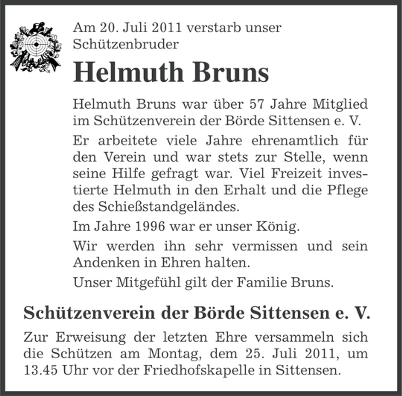<p>Am 20. Juli 2011 verstarb unser<br />Schützenbruder</p><p>Helmuth Bruns<br />Helmuth Bruns war über 57 Jahre Mitglied<br />im Schützenverein der Börde Sittensen e. V.<br />Er arbeitete viele Jahre ehrenamtlich für<br />den Verein und war stets zur Stelle, wenn<br />seine Hilfe gefragt war. Viel Freizeit investierte Helmuth in den Erhalt und die Pflege<br />des Schießstandgeländes.<br />Im Jahre 1996 war er unser König.<br />Wir werden ihn sehr vermissen und sein<br />Andenken in Ehren halten.<br />Unser Mitgefühl gilt der Familie Bruns.</p><p>Schützenverein der Börde Sittensen e. V.<br />Zur Erweisung der letzten Ehre versammeln sich<br />die Schützen am Montag, dem 25. Juli 2011, um<br />13.45 Uhr vor der Friedhofskapelle in Sittensen.</p>