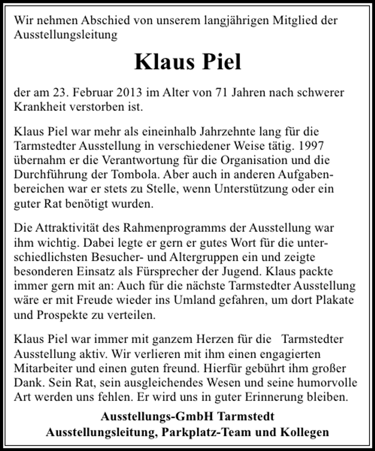 <p>Wir nehmen Abschied von unserem langjährigen Mitglied der<br />Ausstellungsleitung</p><p>Klaus Piel<br />der am 23. Februar 2013 im Alter von 71 Jahren nach schwerer<br />Krankheit verstorben ist.<br />Klaus Piel war mehr als eineinhalb Jahrzehnte lang für die<br />Tarmstedter Ausstellung in verschiedener Weise tätig. 1997<br />übernahm er die Verantwortung für die Organisation und die<br />Durchführung der Tombola. Aber auch in anderen Aufgabenbereichen war er stets zu Stelle, wenn Unterstützung oder ein<br />guter Rat benötigt wurden.<br />Die Attraktivität des Rahmenprogramms der Ausstellung war<br />ihm wichtig. Dabei legte er gern er gutes Wort für die unterschiedlichsten Besucher- und Altergruppen ein und zeigte<br />besonderen Einsatz als Fürsprecher der Jugend. Klaus packte<br />immer gern mit an: Auch für die nächste Tarmstedter Ausstellung<br />wäre er mit Freude wieder ins Umland gefahren, um dort Plakate<br />und Prospekte zu verteilen.<br />Klaus Piel war immer mit ganzem Herzen für die Tarmstedter<br />Ausstellung aktiv. Wir verlieren mit ihm einen engagierten<br />Mitarbeiter und einen guten freund. Hierfür gebührt ihm großer<br />Dank. Sein Rat, sein ausgleichendes Wesen und seine humorvolle<br />Art werden uns fehlen. Er wird uns in guter Erinnerung bleiben.<br />Ausstellungs-GmbH Tarmstedt<br />Ausstellungsleitung, Parkplatz-Team und Kollegen</p>
