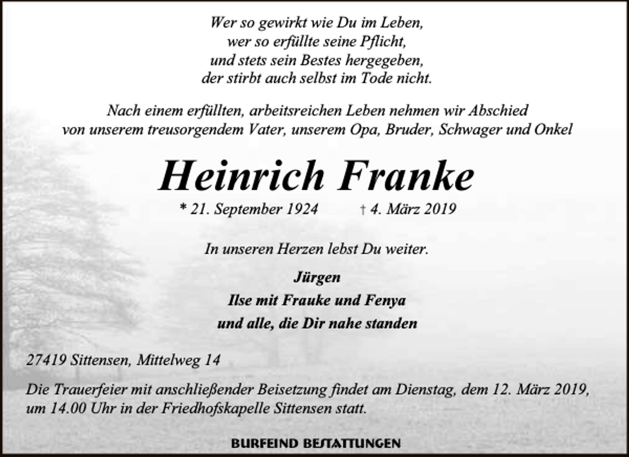 <p>Wer so gewirkt wie Du im Leben,<br />wer so erfüllte seine Pflicht,<br />und stets sein Bestes hergegeben,<br />der stirbt auch selbst im Tode nicht.<br />Nach einem erfüllten, arbeitsreichen Leben nehmen wir Abschied<br />von unserem treusorgendem Vater, unserem Opa, Bruder, Schwager und Onkel</p><p>Heinrich Franke<br />* 21. September 1924</p><p>† 4. März 2019</p><p>In unseren Herzen lebst Du weiter.<br />Jürgen<br />Ilse mit Frauke und Fenya<br />und alle, die Dir nahe standen<br />27419 Sittensen, Mittelweg 14<br />Die Trauerfeier mit anschließender Beisetzung findet am Dienstag, dem 12. März 2019,<br />um 14.00 Uhr in der Friedhofskapelle Sittensen statt.<br />Burfeind Bestattungen</p>