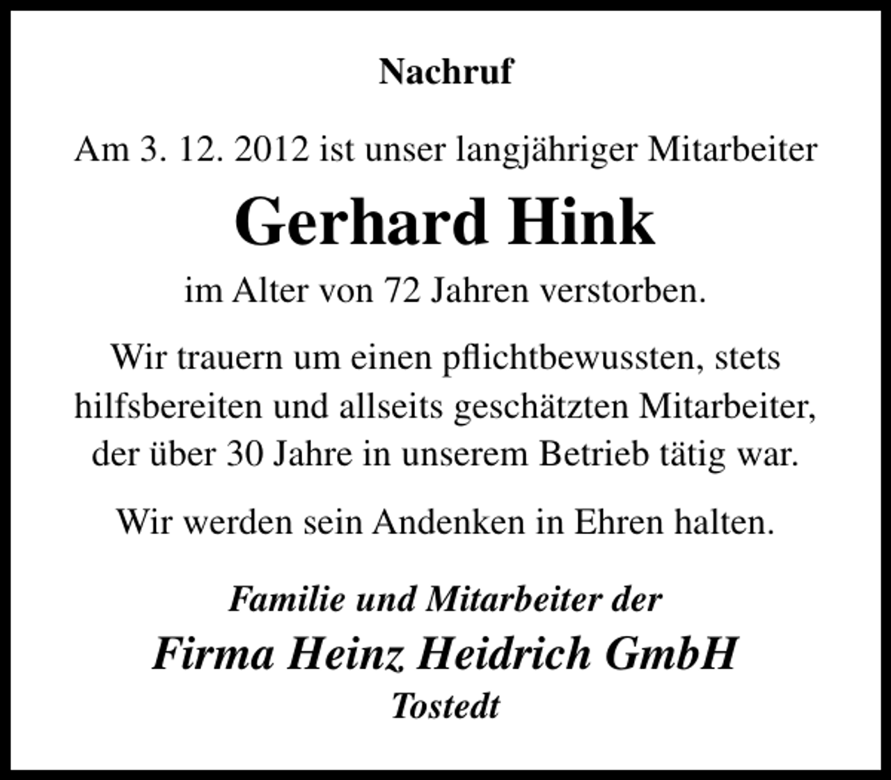 <p>Nachruf<br />Am 3. 12. 2012 ist unser langjähriger Mitarbeiter</p><p>Gerhard Hink</p><p>im Alter von 72 Jahren verstorben.<br />Wir trauern um einen pﬂichtbewussten, stets<br />hilfsbereiten und allseits geschätzten Mitarbeiter,<br />der über 30 Jahre in unserem Betrieb tätig war.<br />Wir werden sein Andenken in Ehren halten.<br />Familie und Mitarbeiter der</p><p>Firma Heinz Heidrich GmbH<br />Tostedt</p>