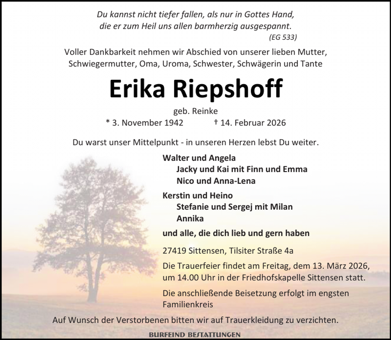 <p>Du kannst nicht tiefer fallen, als nur in Gottes Hand,<br />die er zum Heil uns allen barmherzig ausgespannt.<br />(EG 533)</p><p>Voller Dankbarkeit nehmen wir Abschied von unserer lieben Mutter,<br />Schwiegermutter, Oma, Uroma, Schwester, Schwägerin und Tante</p><p>Erika Riepshoff</p><p>geb. Reinke<br />* 3. November 1942<br />† 14. Februar 2026<br />Du warst unser Mittelpunkt - in unseren Herzen lebst Du weiter.<br />Walter und Angela<br />Jacky und Kai mit Finn und Emma<br />Nico und Anna-Lena<br />Kerstin und Heino<br />Stefanie und Sergej mit Milan<br />Annika<br />und alle, die dich lieb und gern haben<br />27419 Sittensen, Tilsiter Straße 4a<br />Die Trauerfeier findet am Freitag, dem 13. März 2026,<br />um 14.00 Uhr in der Friedhofskapelle Sittensen statt.<br />Die anschließende Beisetzung erfolgt im engsten<br />Familienkreis<br />Auf Wunsch der Verstorbenen bitten wir auf Trauerkleidung zu verzichten.<br />Burfeind Bestattungen</p>