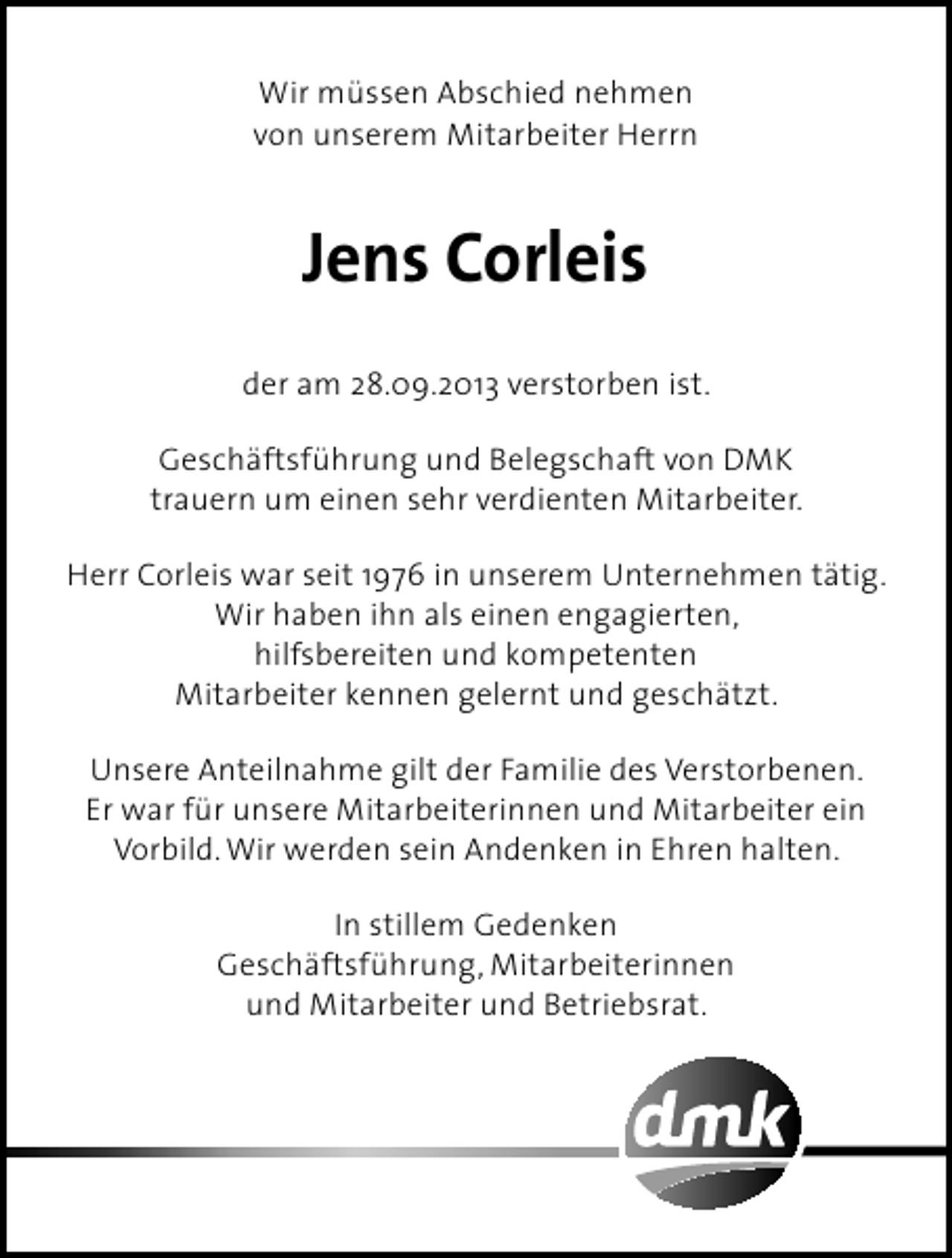 <p>Wir müssen Abschied nehmen<br />von unserem Mitarbeiter Herrn</p><p>Jens Corleis<br />der am 28.09.2013 verstorben ist.<br />Geschäftsführung und Belegschaft von DMK<br />trauern um einen sehr verdienten Mitarbeiter.<br />Herr Corleis war seit 1976 in unserem Unternehmen tätig.<br />Wir haben ihn als einen engagierten,<br />hilfsbereiten und kompetenten<br />Mitarbeiter kennen gelernt und geschätzt.<br />Unsere Anteilnahme gilt der Familie des Verstorbenen.<br />Er war für unsere Mitarbeiterinnen und Mitarbeiter ein<br />Vorbild. Wir werden sein Andenken in Ehren halten.<br />In stillem Gedenken<br />Geschäftsführung, Mitarbeiterinnen<br />und Mitarbeiter und Betriebsrat.</p>