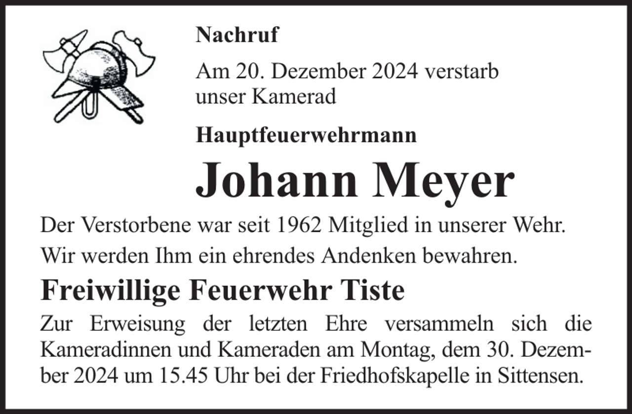 <p>Nachruf<br />Am 20. Dezember 2024 verstarb<br />unser Kamerad<br />Hauptfeuerwehrmann</p>
<p>Johann Meyer</p>
<p>Der Verstorbene war seit 1962 Mitglied in unserer Wehr.<br />Wir werden Ihm ein ehrendes Andenken bewahren.</p>
<p>Freiwillige Feuerwehr Tiste</p>
<p>Zur Erweisung der letzten Ehre versammeln sich die<br />Kameradinnen und Kameraden am Montag, dem 30. Dezember 2024 um 15.45 Uhr bei der Friedhofskapelle in Sittensen.</p>