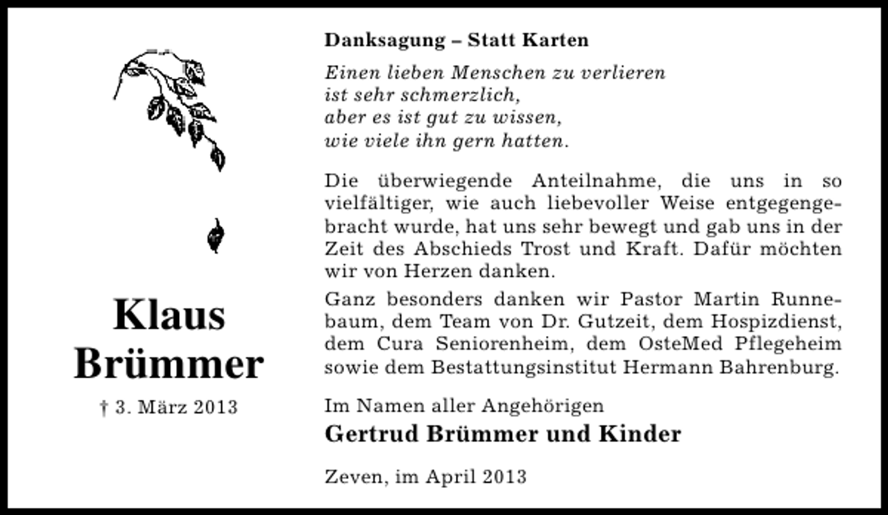 <p>Danksagung – Statt Karten<br />Einen lieben Menschen zu verlieren<br />ist sehr schmerzlich,<br />aber es ist gut zu wissen,<br />wie viele ihn gern hatten.</p><p>Klaus<br />Brümmer<br />† 3. März 2013</p><p>Die überwiegende Anteilnahme, die uns in so<br />vielfältiger, wie auch liebevoller Weise entgegengebracht wurde, hat uns sehr bewegt und gab uns in der<br />Zeit des Abschieds Trost und Kraft. Dafür möchten<br />wir von Herzen danken.<br />Ganz besonders danken wir Pastor Martin Runnebaum, dem Team von Dr. Gutzeit, dem Hospizdienst,<br />dem Cura Seniorenheim, dem OsteMed Pflegeheim<br />sowie dem Bestattungsinstitut Hermann Bahrenburg.<br />Im Namen aller Angehörigen</p><p>Gertrud Brümmer und Kinder<br />Zeven, im April 2013</p>