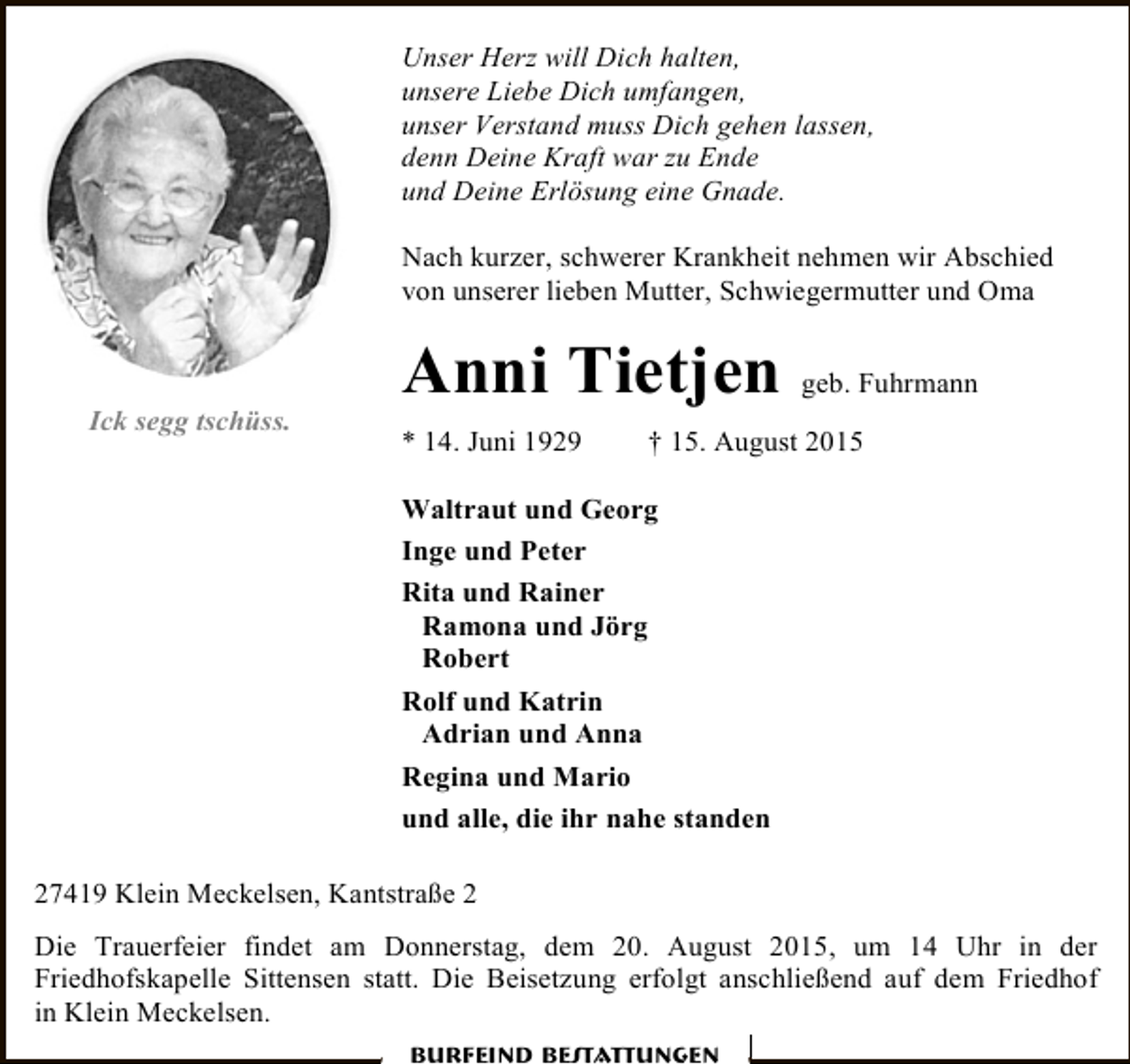 <p>Unser Herz will Dich halten,<br />unsere Liebe Dich umfangen,<br />unser Verstand muss Dich gehen lassen,<br />denn Deine Kraft war zu Ende<br />und Deine Erlösung eine Gnade.<br />Nach kurzer, schwerer Krankheit nehmen wir Abschied<br />von unserer lieben Mutter, Schwiegermutter und Oma</p><p>Ick segg tschüss.</p><p>Anni Tietjen geb. Fuhrmann<br />* 14. Juni 1929</p><p>† 15. August 2015</p><p>Waltraut und Georg<br />Inge und Peter<br />Rita und Rainer<br />Ramona und Jörg<br />Robert<br />Rolf und Katrin<br />Adrian und Anna<br />Regina und Mario<br />und alle, die ihr nahe standen<br />27419 Klein Meckelsen, Kantstraße 2<br />Die Trauerfeier findet am Donnerstag, dem 20. August 2015, um 14 Uhr in der<br />Friedhofskapelle Sittensen statt. Die Beisetzung erfolgt anschließend auf dem Friedhof<br />in Klein Meckelsen.<br />Burfeind Bestattungen</p>