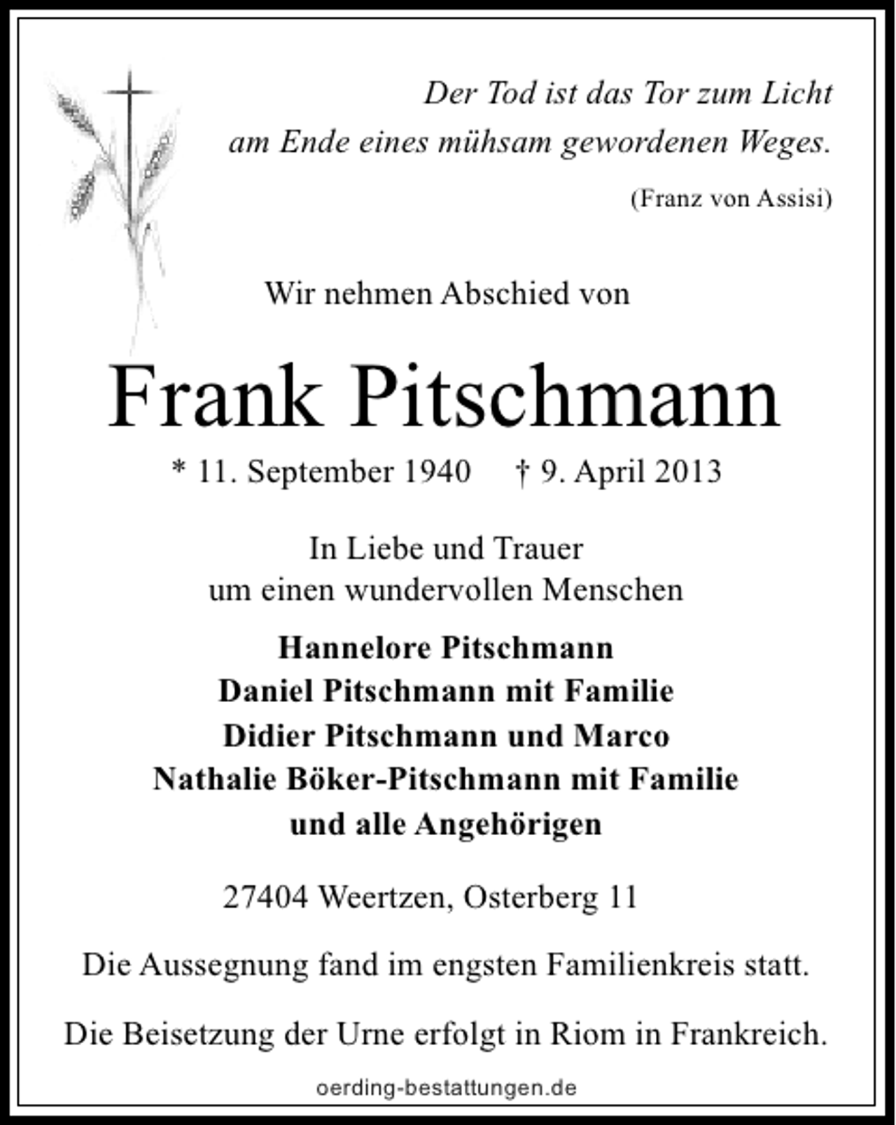 <p>Der Tod ist das Tor zum Licht<br />am Ende eines mühsam gewordenen Weges.<br />(Franz von Assisi)</p><p>Wir nehmen Abschied von</p><p>Frank Pitschmann<br />* 11. September 1940</p><p>† 9. April 2013</p><p>In Liebe und Trauer<br />um einen wundervollen Menschen<br />Hannelore Pitschmann<br />Daniel Pitschmann mit Familie<br />Didier Pitschmann und Marco<br />Nathalie Böker-Pitschmann mit Familie<br />und alle Angehörigen<br />27404 Weertzen, Osterberg 11<br />Die Aussegnung fand im engsten Familienkreis statt.<br />Die Beisetzung der Urne erfolgt in Riom in Frankreich.<br />oerding-bestattungen.de</p>
