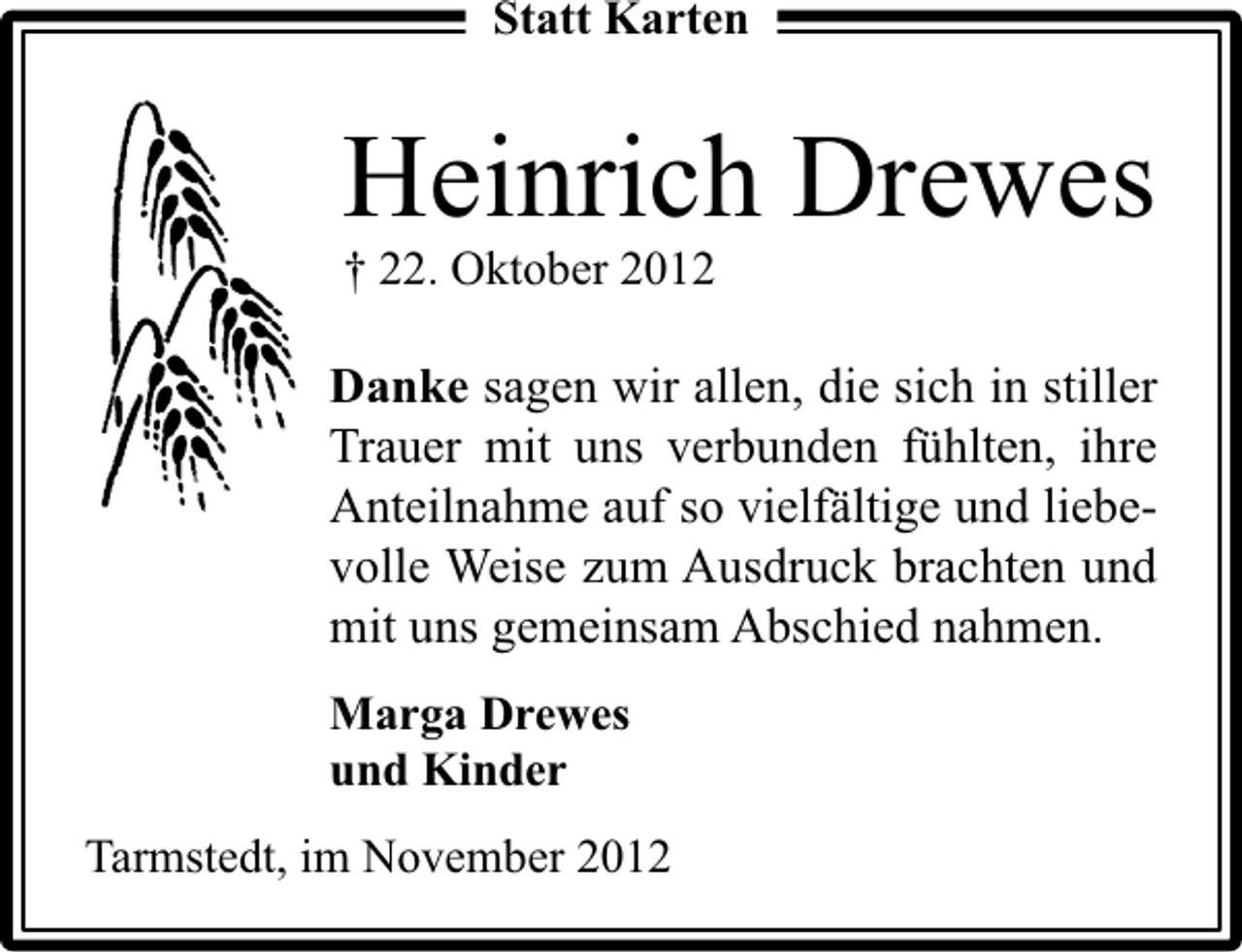 <p>Statt Karten</p><p>Heinrich Drewes<br />† 22. Oktober 2012</p><p>Danke sagen wir allen, die sich in stiller<br />Trauer mit uns verbunden fühlten, ihre<br />Anteilnahme auf so vielfältige und liebevolle Weise zum Ausdruck brachten und<br />mit uns gemeinsam Abschied nahmen.<br />Marga Drewes<br />und Kinder<br />Tarmstedt, im November 2012</p>
