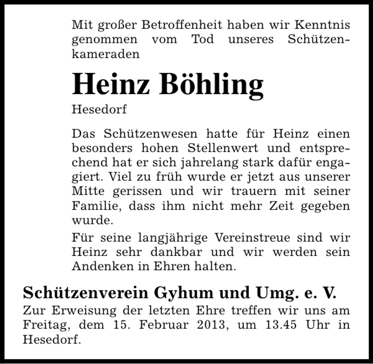 <p>Mit großer Betroffenheit haben wir Kenntnis<br />genommen vom Tod unseres Schützenkameraden</p><p>Heinz Böhling<br />Hesedorf</p><p>Das Schützenwesen hatte für Heinz einen<br />besonders hohen Stellenwert und entsprechend hat er sich jahrelang stark dafür engagiert. Viel zu früh wurde er jetzt aus unserer<br />Mitte gerissen und wir trauern mit seiner<br />Familie, dass ihm nicht mehr Zeit gegeben<br />wurde.<br />Für seine langjährige Vereinstreue sind wir<br />Heinz sehr dankbar und wir werden sein<br />Andenken in Ehren halten.</p><p>Schützenverein Gyhum und Umg. e. V.</p><p>Zur Erweisung der letzten Ehre treffen wir uns am<br />Freitag, dem 15. Februar 2013, um 13.45 Uhr in<br />Hesedorf.</p>