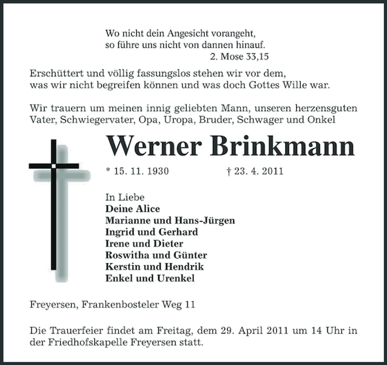 <p>Wo nicht dein Angesicht vorangeht, so führe uns nicht von dannen hinauf. 2. Mose 33,15</p><p>Erschüttert und völlig fassungslos stehen wir vor dem, was wir nicht begreifen können und was doch Gottes Wille war. Wir trauern um meinen innig geliebten Mann, unseren herzensguten Vater, Schwiegervater, Opa, Uropa, Bruder, Schwager und Onkel</p><p>Werner Brinkmann<br />* 15. 11. 1930 † 23. 4. 2011 In Liebe Deine Alice Marianne und Hans-Jürgen Ingrid und Gerhard Irene und Dieter Roswitha und Günter Kerstin und Hendrik Enkel und Urenkel Freyersen, Frankenbosteler Weg 11 Die Trauerfeier findet am Freitag, dem 29. April 2011 um 14 Uhr in der Friedhofskapelle Freyersen statt.</p>