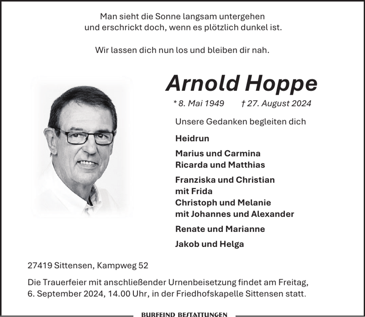 <p>Man sieht die Sonne langsam untergehen<br />und erschrickt doch, wenn es plötzlich dunkel ist.<br />Wir lassen dich nun los und bleiben dir nah.</p><p>Arnold Hoppe<br />* 8. Mai 1949</p><p>† 27. August 2024</p><p>Unsere Gedanken begleiten dich<br />Heidrun<br />Marius und Carmina<br />Ricarda und Matthias<br />Franziska und Christian<br />mit Frida<br />Christoph und Melanie<br />mit Johannes und Alexander<br />Renate und Marianne<br />Jakob und Helga<br />27419 Sittensen, Kampweg 52<br />Die Trauerfeier mit anschließender Urnenbeisetzung findet am Freitag,<br />6. September 2024, 14.00 Uhr, in der Friedhofskapelle Sittensen statt.</p>