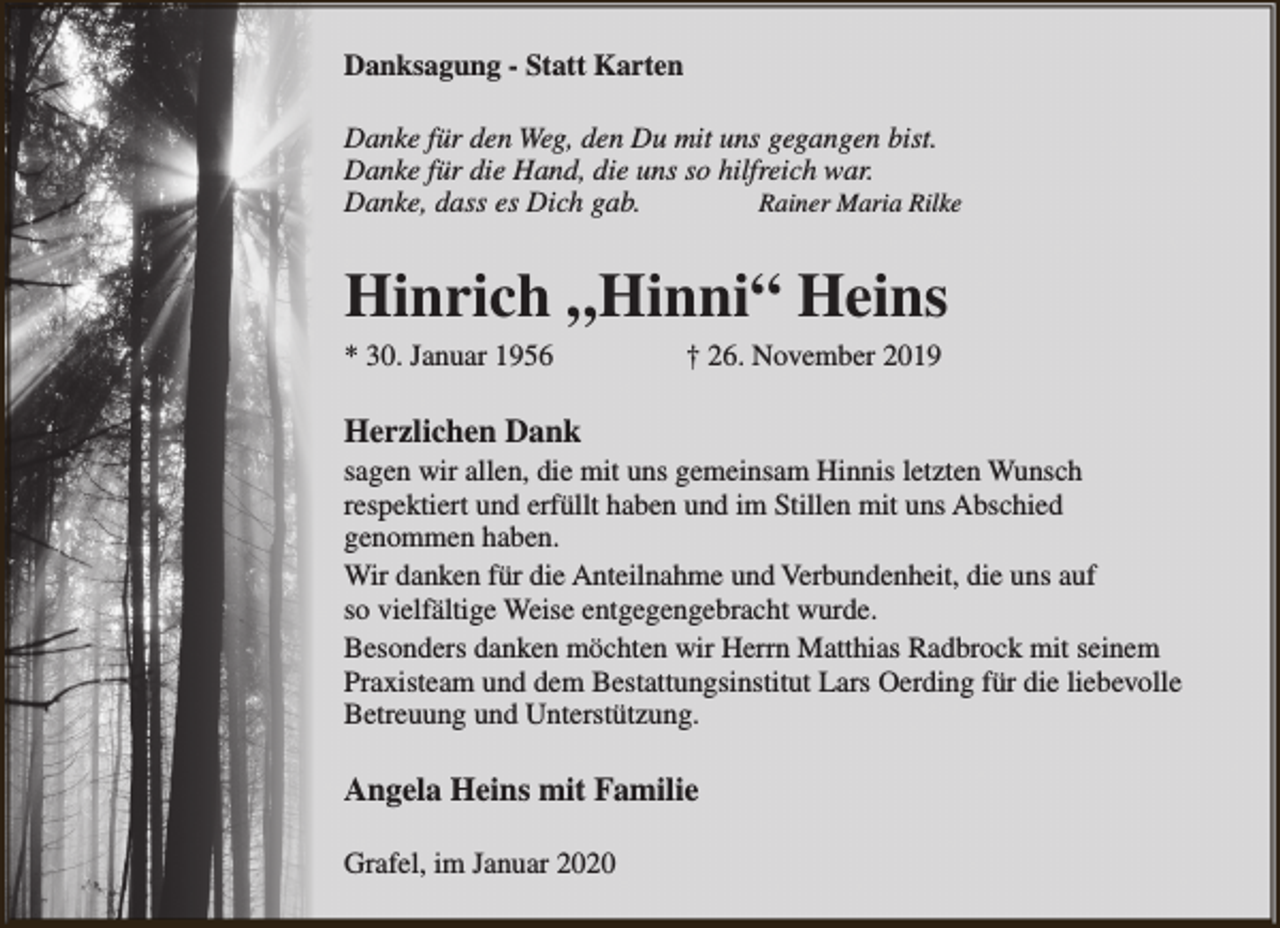 <p>Danksagung - Statt Karten<br />Danke für den Weg, den Du mit uns gegangen bist.<br />Danke für die Hand, die uns so hilfreich war.<br />Danke, dass es Dich gab.<br />Rainer Maria Rilke</p><p>Hinrich „Hinni“ Heins</p><p>* 30. Januar 1956</p><p>† 26. November 2019</p><p>Herzlichen Dank</p><p>sagen wir allen, die mit uns gemeinsam Hinnis letzten Wunsch<br />respektiert und erfüllt haben und im Stillen mit uns Abschied<br />genommen haben.<br />Wir danken für die Anteilnahme und Verbundenheit, die uns auf<br />so vielfältige Weise entgegengebracht wurde.<br />Besonders danken möchten wir Herrn Matthias Radbrock mit seinem<br />Praxisteam und dem Bestattungsinstitut Lars Oerding für die liebevolle<br />Betreuung und Unterstützung.</p><p>Angela Heins mit Familie<br />Grafel, im Januar 2020</p>