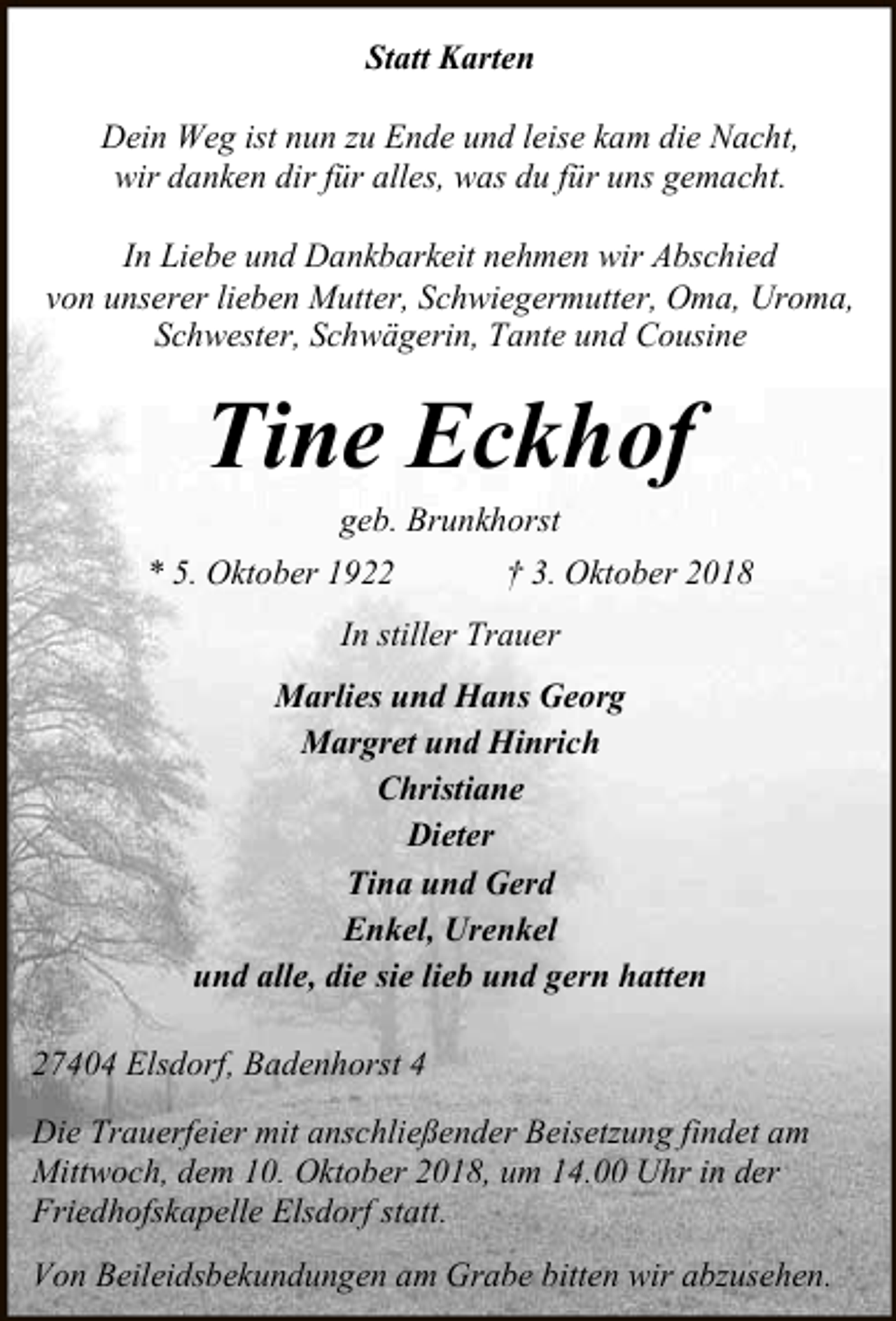 <p>Statt Karten<br />Dein Weg ist nun zu Ende und leise kam die Nacht,<br />wir danken dir für alles, was du für uns gemacht.<br />In Liebe und Dankbarkeit nehmen wir Abschied<br />von unserer lieben Mutter, Schwiegermutter, Oma, Uroma,<br />Schwester, Schwägerin, Tante und Cousine</p><p>Tine Eckhof<br />geb. Brunkhorst</p><p>* 5. Oktober 1922</p><p>† 3. Oktober 2018</p><p>In stiller Trauer<br />Marlies und Hans Georg<br />Margret und Hinrich<br />Christiane<br />Dieter<br />Tina und Gerd<br />Enkel, Urenkel<br />und alle, die sie lieb und gern hatten<br />27404 Elsdorf, Badenhorst 4<br />Die Trauerfeier mit anschließender Beisetzung findet am<br />Mittwoch, dem 10. Oktober 2018, um 14.00 Uhr in der<br />Friedhofskapelle Elsdorf statt.<br />Von Beileidsbekundungen am Grabe bitten wir abzusehen.</p>